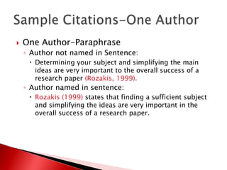    One Author-Paraphrase
    ◦ Author not named in Sentence:
      Determining your subject and simplifying the main
       ideas are very important to the overall success of a
       research paper (Rozakis, 1999).
    ◦ Author named in sentence:
      Rozakis (1999) states that finding a sufficient subject
       and simplifying the ideas are very important in the
       overall success of a research paper.
 