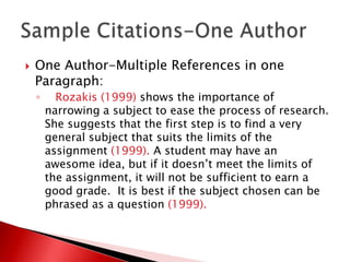    One Author-Multiple References in one
    Paragraph:
    ◦     Rozakis (1999) shows the importance of
        narrowing a subject to ease the process of research.
        She suggests that the first step is to find a very
        general subject that suits the limits of the
        assignment (1999). A student may have an
        awesome idea, but if it doesn’t meet the limits of
        the assignment, it will not be sufficient to earn a
        good grade. It is best if the subject chosen can be
        phrased as a question (1999).
 