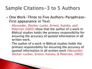    One Work-Three to Five Authors-Paraphrase-
    First appearance in Text:
    ◦ Alexander, Decker-Lucke, Ernest, Kutsko, and
      Peterson (2002) show that the author of a work in
      Biblical studies holds the primary responsibility for
      ensuring the accuracy of quoted information in all
      written work.
    ◦ The author of a work in Biblical studies holds the
      primary responsibility for ensuring the accuracy of
      quoted information in all written work (Alexander,
      Decker-Lucker, Ernest, Kutsko, & Peterson, 2002).
 