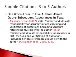    One Work-Three to Five Authors-Direct
    Quote-Subsequent Appearances in Text:
    ◦ Alexander et al. (2002) state, “Primary and ultimate
      responsibility for accuracy in fact-checking and
      verification of quotations (including Scripture
      references) must lie with the author” (p. 8)
    ◦ “Primary and ultimate responsibility for accuracy in
      fact-checking and verification of quotations
      (including Scripture references) must lie with the
      author” (Alexander et al., 2002, p. 8).
 