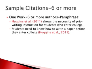    One Work-6 or more authors-Paraphrase:
    ◦ Huggins et al. (2011) shows the necessity of prior
      writing instruction for students who enter college.
    ◦ Students need to know how to write a paper before
      they enter college (Huggins et al., 2011).
 