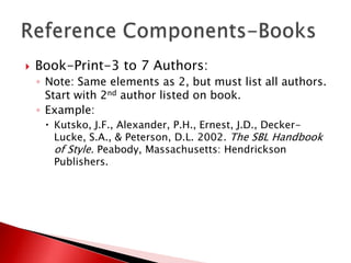    Book-Print-3 to 7 Authors:
    ◦ Note: Same elements as 2, but must list all authors.
      Start with 2nd author listed on book.
    ◦ Example:
      Kutsko, J.F., Alexander, P.H., Ernest, J.D., Decker-
       Lucke, S.A., & Peterson, D.L. 2002. The SBL Handbook
       of Style. Peabody, Massachusetts: Hendrickson
       Publishers.
 