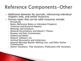    Additional elements for journals, referencing individual
    chapters only, and online resources.
   Various types that can be valid resources include:
    ◦ Periodicals
    ◦ Books (Reference Books or Individual Chapters)
    ◦ Technical and Research Reports
    ◦ Meetings and Symposia
    ◦ Doctoral Dissertations and Master’s Theses
    ◦ Reviews and Peer Commentary
    ◦ Audiovisual Media
    ◦ Dataset, Software, etc.
    ◦ Archival Documents and Collections
    ◦ Internet Message Boards, Mailing Lists, and Other Online
      Communities
    ◦ Author Variations, Title Variations, Publication Info Variations
 