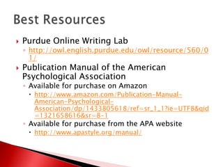    Purdue Online Writing Lab
    ◦ http://owl.english.purdue.edu/owl/resource/560/0
      1/
   Publication Manual of the American
    Psychological Association
    ◦ Available for purchase on Amazon
      http://www.amazon.com/Publication-Manual-
       American-Psychological-
       Association/dp/1433805618/ref=sr_1_1?ie=UTF8&qid
       =1321658616&sr=8-1
    ◦ Available for purchase from the APA website
      http://www.apastyle.org/manual/
 