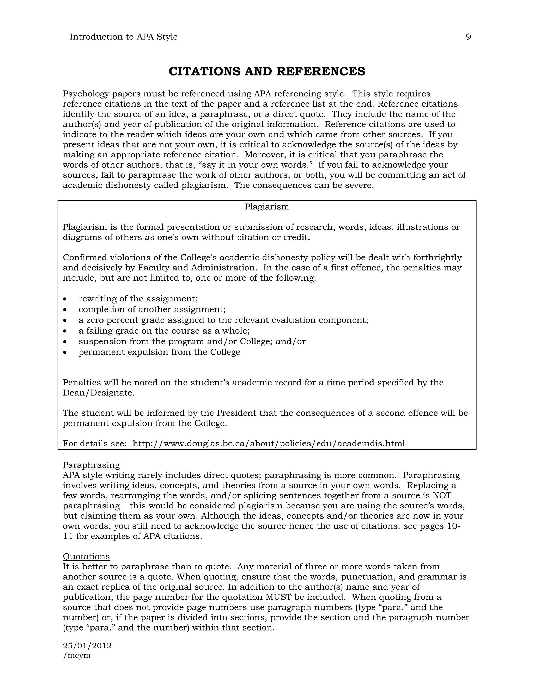Introduction to APA Style                                                                          9



                         CITATIONS AND REFERENCES
Psychology papers must be referenced using APA referencing style. This style requires
reference citations in the text of the paper and a reference list at the end. Reference citations
identify the source of an idea, a paraphrase, or a direct quote. They include the name of the
author(s) and year of publication of the original information. Reference citations are used to
indicate to the reader which ideas are your own and which came from other sources. If you
present ideas that are not your own, it is critical to acknowledge the source(s) of the ideas by
making an appropriate reference citation. Moreover, it is critical that you paraphrase the
words of other authors, that is, “say it in your own words.” If you fail to acknowledge your
sources, fail to paraphrase the work of other authors, or both, you will be committing an act of
academic dishonesty called plagiarism. The consequences can be severe.

                                           Plagiarism

Plagiarism is the formal presentation or submission of research, words, ideas, illustrations or
diagrams of others as one's own without citation or credit.

Confirmed violations of the College's academic dishonesty policy will be dealt with forthrightly
and decisively by Faculty and Administration. In the case of a first offence, the penalties may
include, but are not limited to, one or more of the following:

   rewriting of the assignment;
   completion of another assignment;
   a zero percent grade assigned to the relevant evaluation component;
   a failing grade on the course as a whole;
   suspension from the program and/or College; and/or
   permanent expulsion from the College


Penalties will be noted on the student’s academic record for a time period specified by the
Dean/Designate.

The student will be informed by the President that the consequences of a second offence will be
permanent expulsion from the College.

For details see: http://www.douglas.bc.ca/about/policies/edu/academdis.html

Paraphrasing
APA style writing rarely includes direct quotes; paraphrasing is more common. Paraphrasing
involves writing ideas, concepts, and theories from a source in your own words. Replacing a
few words, rearranging the words, and/or splicing sentences together from a source is NOT
paraphrasing – this would be considered plagiarism because you are using the source’s words,
but claiming them as your own. Although the ideas, concepts and/or theories are now in your
own words, you still need to acknowledge the source hence the use of citations: see pages 10-
11 for examples of APA citations.

Quotations
It is better to paraphrase than to quote. Any material of three or more words taken from
another source is a quote. When quoting, ensure that the words, punctuation, and grammar is
an exact replica of the original source. In addition to the author(s) name and year of
publication, the page number for the quotation MUST be included. When quoting from a
source that does not provide page numbers use paragraph numbers (type “para.” and the
number) or, if the paper is divided into sections, provide the section and the paragraph number
(type “para.” and the number) within that section.

25/01/2012
/mcym
 