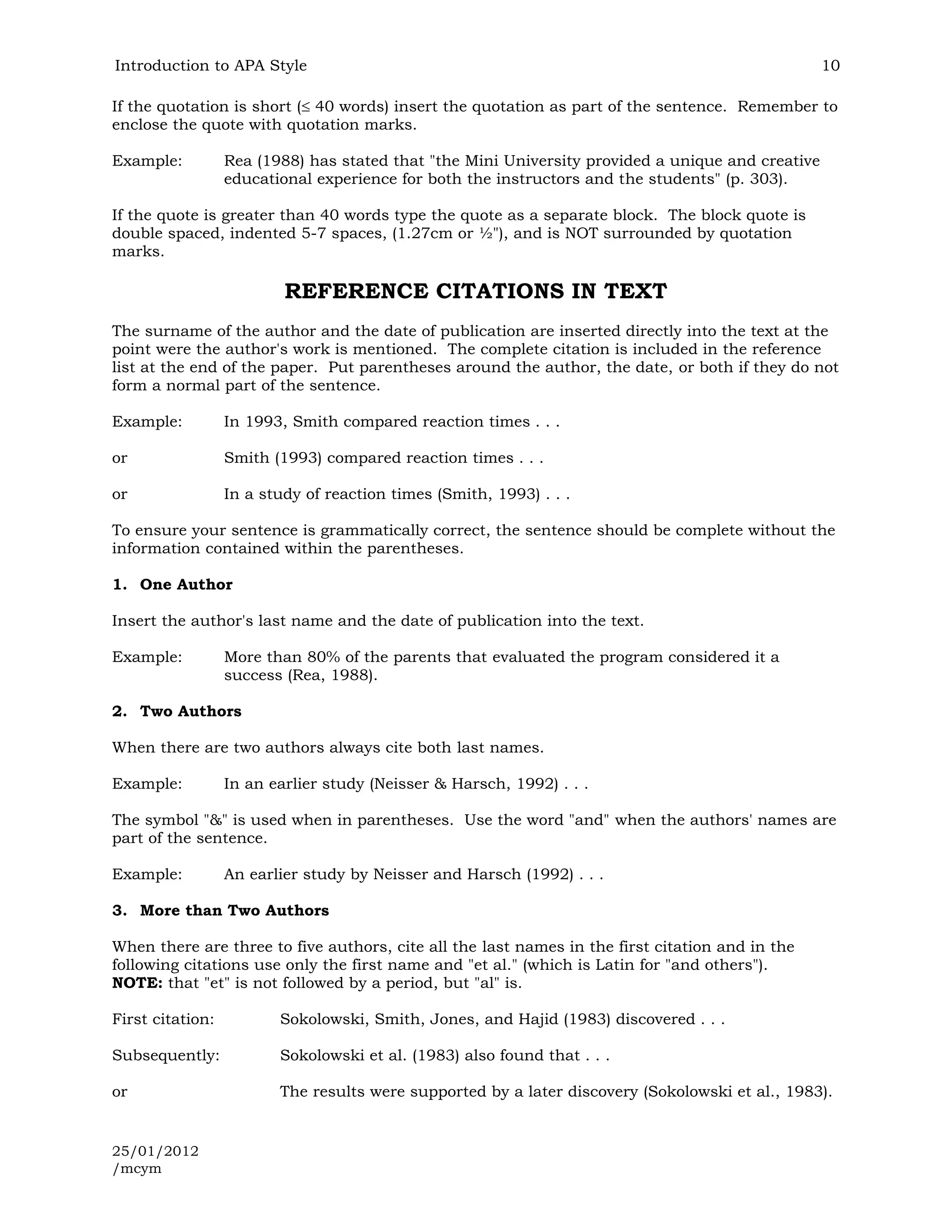 Introduction to APA Style                                                                          10

If the quotation is short ( 40 words) insert the quotation as part of the sentence. Remember to
enclose the quote with quotation marks.

Example:          Rea (1988) has stated that "the Mini University provided a unique and creative
                  educational experience for both the instructors and the students" (p. 303).

If the quote is greater than 40 words type the quote as a separate block. The block quote is
double spaced, indented 5-7 spaces, (1.27cm or ½"), and is NOT surrounded by quotation
marks.

                          REFERENCE CITATIONS IN TEXT
The surname of the author and the date of publication are inserted directly into the text at the
point were the author's work is mentioned. The complete citation is included in the reference
list at the end of the paper. Put parentheses around the author, the date, or both if they do not
form a normal part of the sentence.

Example:          In 1993, Smith compared reaction times . . .

or                Smith (1993) compared reaction times . . .

or                In a study of reaction times (Smith, 1993) . . .

To ensure your sentence is grammatically correct, the sentence should be complete without the
information contained within the parentheses.

1. One Author

Insert the author's last name and the date of publication into the text.

Example:          More than 80% of the parents that evaluated the program considered it a
                  success (Rea, 1988).

2. Two Authors

When there are two authors always cite both last names.

Example:          In an earlier study (Neisser & Harsch, 1992) . . .

The symbol "&" is used when in parentheses. Use the word "and" when the authors' names are
part of the sentence.

Example:          An earlier study by Neisser and Harsch (1992) . . .

3. More than Two Authors

When there are three to five authors, cite all the last names in the first citation and in the
following citations use only the first name and "et al." (which is Latin for "and others").
NOTE: that "et" is not followed by a period, but "al" is.

First citation:          Sokolowski, Smith, Jones, and Hajid (1983) discovered . . .

Subsequently:            Sokolowski et al. (1983) also found that . . .

or                       The results were supported by a later discovery (Sokolowski et al., 1983).


25/01/2012
/mcym
 