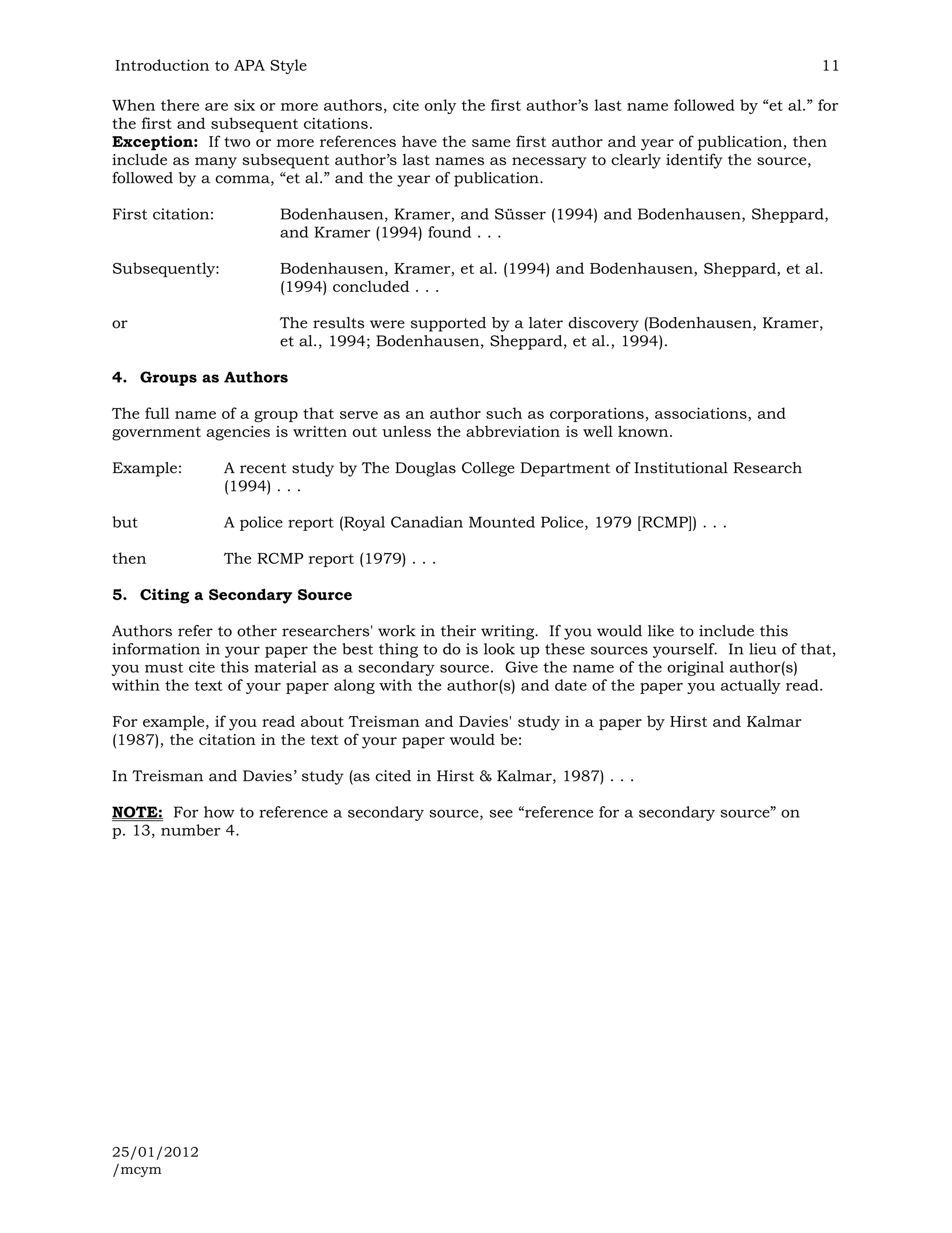 Introduction to APA Style                                                                       11

When there are six or more authors, cite only the first author’s last name followed by “et al.” for
the first and subsequent citations.
Exception: If two or more references have the same first author and year of publication, then
include as many subsequent author’s last names as necessary to clearly identify the source,
followed by a comma, “et al.” and the year of publication.

First citation:          Bodenhausen, Kramer, and Süsser (1994) and Bodenhausen, Sheppard,
                         and Kramer (1994) found . . .

Subsequently:            Bodenhausen, Kramer, et al. (1994) and Bodenhausen, Sheppard, et al.
                         (1994) concluded . . .

or                       The results were supported by a later discovery (Bodenhausen, Kramer,
                         et al., 1994; Bodenhausen, Sheppard, et al., 1994).

4. Groups as Authors

The full name of a group that serve as an author such as corporations, associations, and
government agencies is written out unless the abbreviation is well known.

Example:          A recent study by The Douglas College Department of Institutional Research
                  (1994) . . .

but               A police report (Royal Canadian Mounted Police, 1979 [RCMP]) . . .

then              The RCMP report (1979) . . .

5. Citing a Secondary Source

Authors refer to other researchers' work in their writing. If you would like to include this
information in your paper the best thing to do is look up these sources yourself. In lieu of that,
you must cite this material as a secondary source. Give the name of the original author(s)
within the text of your paper along with the author(s) and date of the paper you actually read.

For example, if you read about Treisman and Davies' study in a paper by Hirst and Kalmar
(1987), the citation in the text of your paper would be:

In Treisman and Davies’ study (as cited in Hirst & Kalmar, 1987) . . .

NOTE: For how to reference a secondary source, see “reference for a secondary source” on
p. 13, number 4.




25/01/2012
/mcym
 