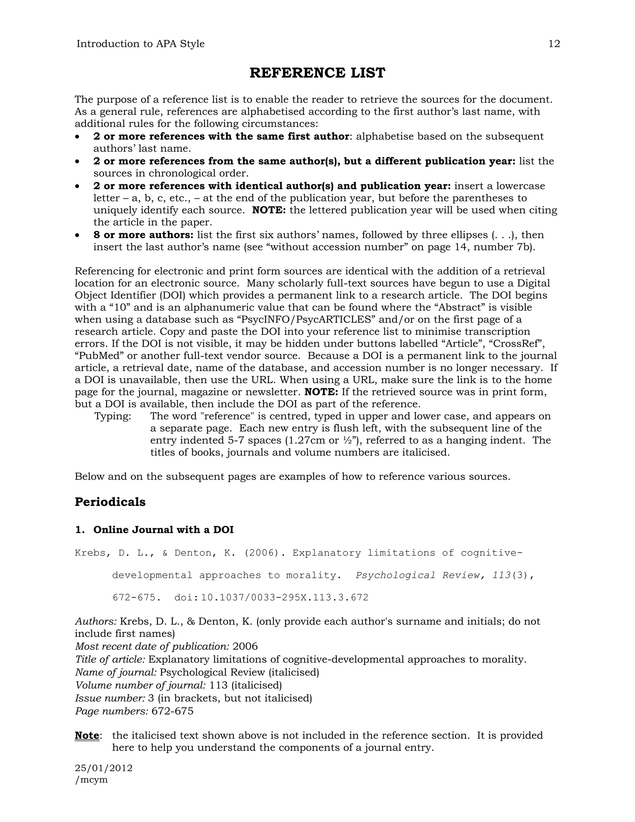 Introduction to APA Style                                                                        12

                                   REFERENCE LIST
The purpose of a reference list is to enable the reader to retrieve the sources for the document.
As a general rule, references are alphabetised according to the first author’s last name, with
additional rules for the following circumstances:
    2 or more references with the same first author: alphabetise based on the subsequent
    authors’ last name.
    2 or more references from the same author(s), but a different publication year: list the
    sources in chronological order.
    2 or more references with identical author(s) and publication year: insert a lowercase
    letter – a, b, c, etc., – at the end of the publication year, but before the parentheses to
    uniquely identify each source. NOTE: the lettered publication year will be used when citing
    the article in the paper.
    8 or more authors: list the first six authors’ names, followed by three ellipses (. . .), then
    insert the last author’s name (see “without accession number” on page 14, number 7b).

Referencing for electronic and print form sources are identical with the addition of a retrieval
location for an electronic source. Many scholarly full-text sources have begun to use a Digital
Object Identifier (DOI) which provides a permanent link to a research article. The DOI begins
with a “10” and is an alphanumeric value that can be found where the “Abstract” is visible
when using a database such as “PsycINFO/PsycARTICLES” and/or on the first page of a
research article. Copy and paste the DOI into your reference list to minimise transcription
errors. If the DOI is not visible, it may be hidden under buttons labelled “Article”, “CrossRef”,
“PubMed” or another full-text vendor source. Because a DOI is a permanent link to the journal
article, a retrieval date, name of the database, and accession number is no longer necessary. If
a DOI is unavailable, then use the URL. When using a URL, make sure the link is to the home
page for the journal, magazine or newsletter. NOTE: If the retrieved source was in print form,
but a DOI is available, then include the DOI as part of the reference.
    Typing:      The word "reference" is centred, typed in upper and lower case, and appears on
                 a separate page. Each new entry is flush left, with the subsequent line of the
                 entry indented 5-7 spaces (1.27cm or ½”), referred to as a hanging indent. The
                 titles of books, journals and volume numbers are italicised.

Below and on the subsequent pages are examples of how to reference various sources.

Periodicals

1. Online Journal with a DOI

Krebs, D. L., & Denton, K. (2006). Explanatory limitations of cognitive-

       developmental approaches to morality.            Psychological Review, 113(3),

       672-675.     doi: 10.1037/0033-295X.113.3.672

Authors: Krebs, D. L., & Denton, K. (only provide each author's surname and initials; do not
include first names)
Most recent date of publication: 2006
Title of article: Explanatory limitations of cognitive-developmental approaches to morality.
Name of journal: Psychological Review (italicised)
Volume number of journal: 113 (italicised)
Issue number: 3 (in brackets, but not italicised)
Page numbers: 672-675

Note: the italicised text shown above is not included in the reference section. It is provided
      here to help you understand the components of a journal entry.
25/01/2012
/mcym
 
