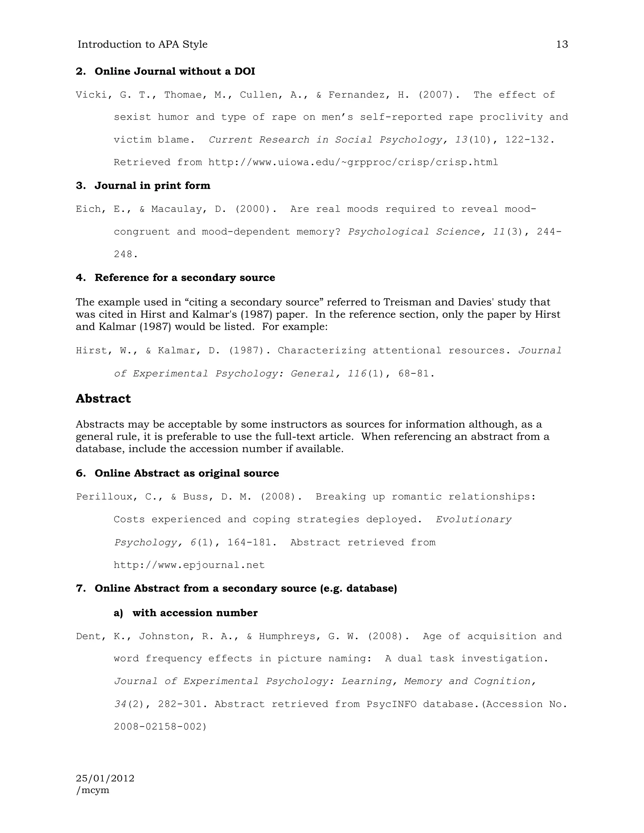 Introduction to APA Style                                                                          13

2. Online Journal without a DOI

Vicki, G. T., Thomae, M., Cullen, A., & Fernandez, H. (2007).                   The effect of

       sexist humor and type of rape on men’s self-reported rape proclivity and

       victim blame.        Current Research in Social Psychology, 13(10), 122-132.

       Retrieved from http://www.uiowa.edu/~grpproc/crisp/crisp.html

3. Journal in print form

Eich, E., & Macaulay, D. (2000).           Are real moods required to reveal mood-

       congruent and mood-dependent memory? Psychological Science, 11(3), 244-

       248.

4. Reference for a secondary source

The example used in “citing a secondary source” referred to Treisman and Davies' study that
was cited in Hirst and Kalmar's (1987) paper. In the reference section, only the paper by Hirst
and Kalmar (1987) would be listed. For example:

Hirst, W., & Kalmar, D. (1987). Characterizing attentional resources. Journal

       of Experimental Psychology: General, 116(1), 68-81.

Abstract
Abstracts may be acceptable by some instructors as sources for information although, as a
general rule, it is preferable to use the full-text article. When referencing an abstract from a
database, include the accession number if available.

6. Online Abstract as original source

Perilloux, C., & Buss, D. M. (2008).            Breaking up romantic relationships:

       Costs experienced and coping strategies deployed.                Evolutionary

       Psychology, 6(1), 164-181.          Abstract retrieved from

       http://www.epjournal.net

7. Online Abstract from a secondary source (e.g. database)

       a) with accession number

Dent, K., Johnston, R. A., & Humphreys, G. W. (2008).                 Age of acquisition and

       word frequency effects in picture naming:              A dual task investigation.

       Journal of Experimental Psychology: Learning, Memory and Cognition,

       34(2), 282-301. Abstract retrieved from PsycINFO database.(Accession No.

       2008-02158-002)



25/01/2012
/mcym
 
