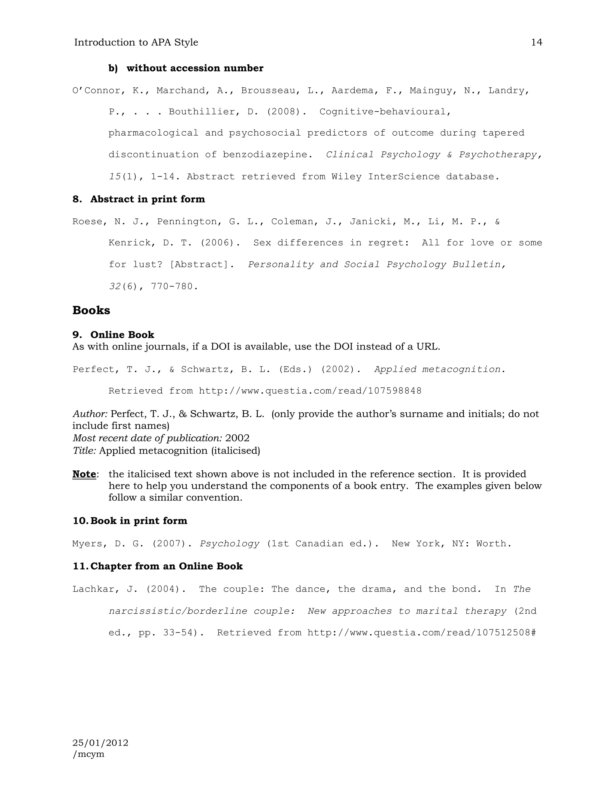 Introduction to APA Style                                                                      14

       b) without accession number

O’Connor, K., Marchand, A., Brousseau, L., Aardema, F., Mainguy, N., Landry,

       P., . . . Bouthillier, D. (2008).           Cognitive-behavioural,

       pharmacological and psychosocial predictors of outcome during tapered

       discontinuation of benzodiazepine.           Clinical Psychology & Psychotherapy,

       15(1), 1-14. Abstract retrieved from Wiley InterScience database.

8. Abstract in print form

Roese, N. J., Pennington, G. L., Coleman, J., Janicki, M., Li, M. P., &

       Kenrick, D. T. (2006).        Sex differences in regret:          All for love or some

       for lust? [Abstract].        Personality and Social Psychology Bulletin,

       32(6), 770-780.

Books
9. Online Book
As with online journals, if a DOI is available, use the DOI instead of a URL.

Perfect, T. J., & Schwartz, B. L. (Eds.) (2002).               Applied metacognition.

       Retrieved from http://www.questia.com/read/107598848

Author: Perfect, T. J., & Schwartz, B. L. (only provide the author’s surname and initials; do not
include first names)
Most recent date of publication: 2002
Title: Applied metacognition (italicised)

Note: the italicised text shown above is not included in the reference section. It is provided
      here to help you understand the components of a book entry. The examples given below
      follow a similar convention.

10. Book in print form

Myers, D. G. (2007). Psychology (1st Canadian ed.).               New York, NY: Worth.

11. Chapter from an Online Book

Lachkar, J. (2004).         The couple: The dance, the drama, and the bond.            In The

       narcissistic/borderline couple:           New approaches to marital therapy (2nd

       ed., pp. 33-54).        Retrieved from http://www.questia.com/read/107512508#




25/01/2012
/mcym
 