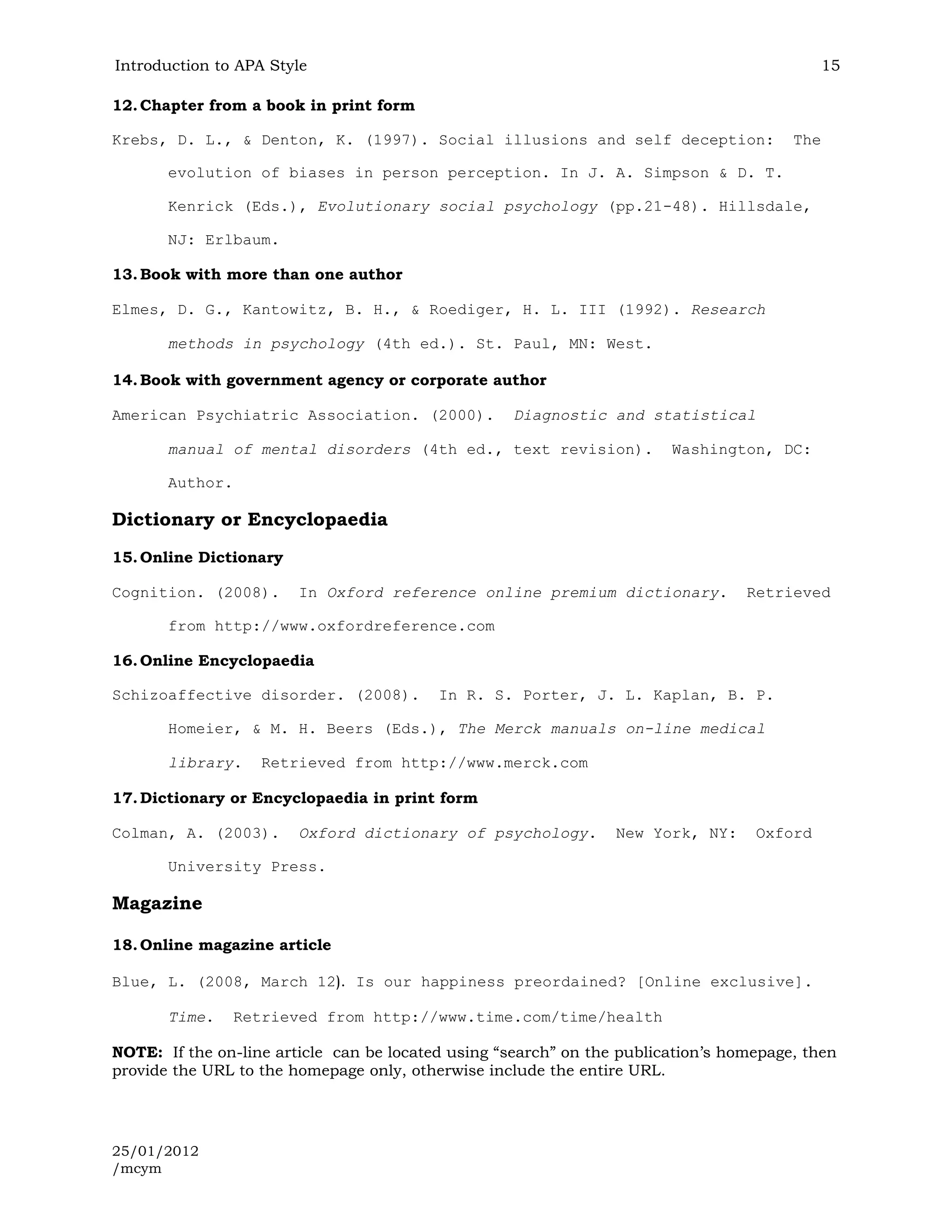 Introduction to APA Style                                                                   15

12. Chapter from a book in print form

Krebs, D. L., & Denton, K. (1997). Social illusions and self deception:                 The

       evolution of biases in person perception. In J. A. Simpson & D. T.

       Kenrick (Eds.), Evolutionary social psychology (pp.21-48). Hillsdale,

       NJ: Erlbaum.

13. Book with more than one author

Elmes, D. G., Kantowitz, B. H., & Roediger, H. L. III (1992). Research

       methods in psychology (4th ed.). St. Paul, MN: West.

14. Book with government agency or corporate author

American Psychiatric Association. (2000).           Diagnostic and statistical

       manual of mental disorders (4th ed., text revision).             Washington, DC:

       Author.

Dictionary or Encyclopaedia
15. Online Dictionary

Cognition. (2008).      In Oxford reference online premium dictionary.            Retrieved

       from http://www.oxfordreference.com

16. Online Encyclopaedia

Schizoaffective disorder. (2008).         In R. S. Porter, J. L. Kaplan, B. P.

       Homeier, & M. H. Beers (Eds.), The Merck manuals on-line medical

       library.    Retrieved from http://www.merck.com

17. Dictionary or Encyclopaedia in print form

Colman, A. (2003).      Oxford dictionary of psychology.         New York, NY:     Oxford

       University Press.

Magazine

18. Online magazine article

Blue, L. (2008, March 12). Is our happiness preordained? [Online exclusive].

       Time.     Retrieved from http://www.time.com/time/health

NOTE: If the on-line article can be located using “search” on the publication’s homepage, then
provide the URL to the homepage only, otherwise include the entire URL.




25/01/2012
/mcym
 