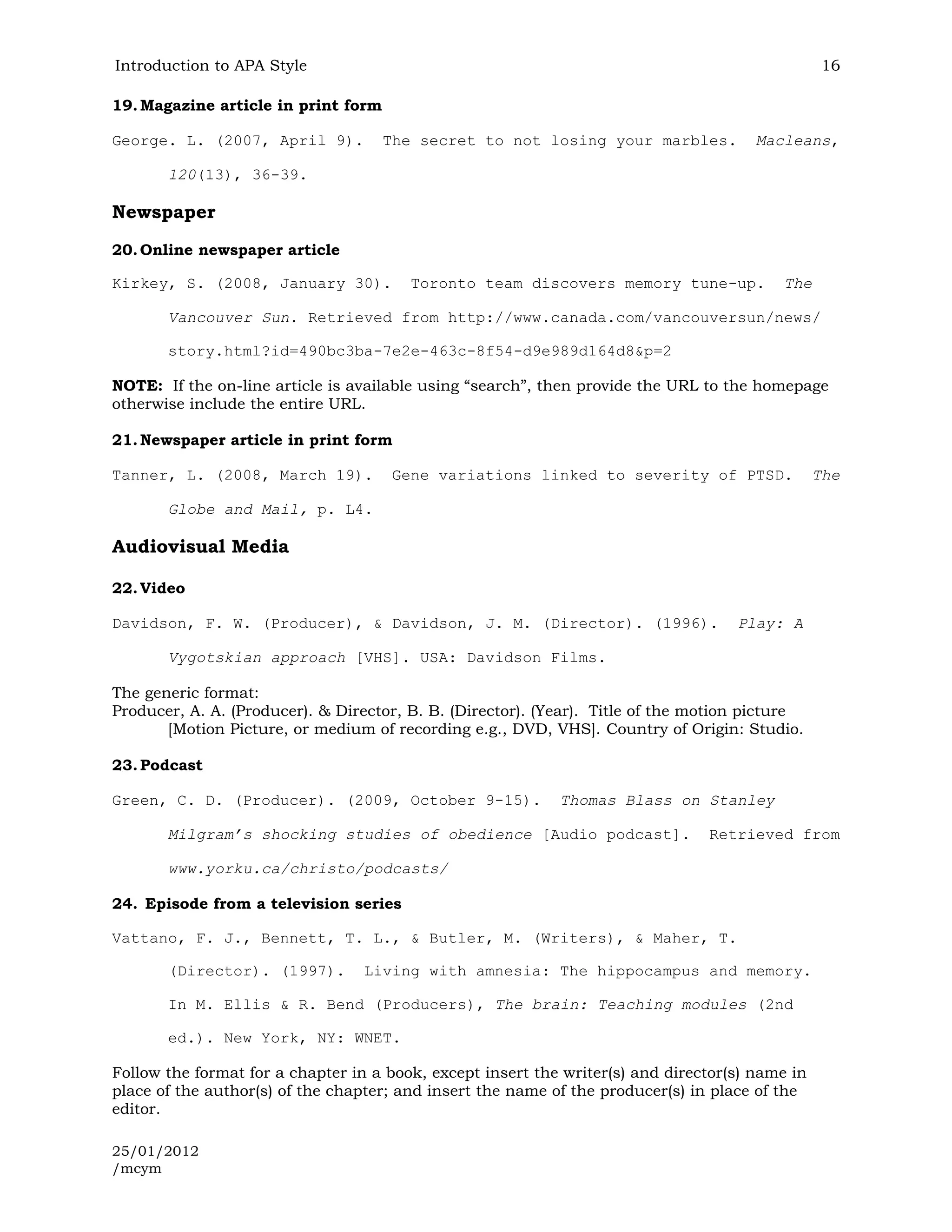 Introduction to APA Style                                                                        16

19. Magazine article in print form

George. L. (2007, April 9).          The secret to not losing your marbles.            Macleans,

       120(13), 36-39.

Newspaper
20. Online newspaper article

Kirkey, S. (2008, January 30).          Toronto team discovers memory tune-up.            The

       Vancouver Sun. Retrieved from http://www.canada.com/vancouversun/news/

       story.html?id=490bc3ba-7e2e-463c-8f54-d9e989d164d8&p=2

NOTE: If the on-line article is available using “search”, then provide the URL to the homepage
otherwise include the entire URL.

21. Newspaper article in print form

Tanner, L. (2008, March 19).          Gene variations linked to severity of PTSD.                The

       Globe and Mail, p. L4.

Audiovisual Media

22. Video

Davidson, F. W. (Producer), & Davidson, J. M. (Director). (1996).                   Play: A

       Vygotskian approach [VHS]. USA: Davidson Films.

The generic format:
Producer, A. A. (Producer). & Director, B. B. (Director). (Year). Title of the motion picture
       [Motion Picture, or medium of recording e.g., DVD, VHS]. Country of Origin: Studio.

23. Podcast

Green, C. D. (Producer). (2009, October 9-15).              Thomas Blass on Stanley

       Milgram’s shocking studies of obedience [Audio podcast].                 Retrieved from

       www.yorku.ca/christo/podcasts/

24. Episode from a television series

Vattano, F. J., Bennett, T. L., & Butler, M. (Writers), & Maher, T.

       (Director). (1997).        Living with amnesia: The hippocampus and memory.

       In M. Ellis & R. Bend (Producers), The brain: Teaching modules (2nd

       ed.). New York, NY: WNET.

Follow the format for a chapter in a book, except insert the writer(s) and director(s) name in
place of the author(s) of the chapter; and insert the name of the producer(s) in place of the
editor.

25/01/2012
/mcym
 