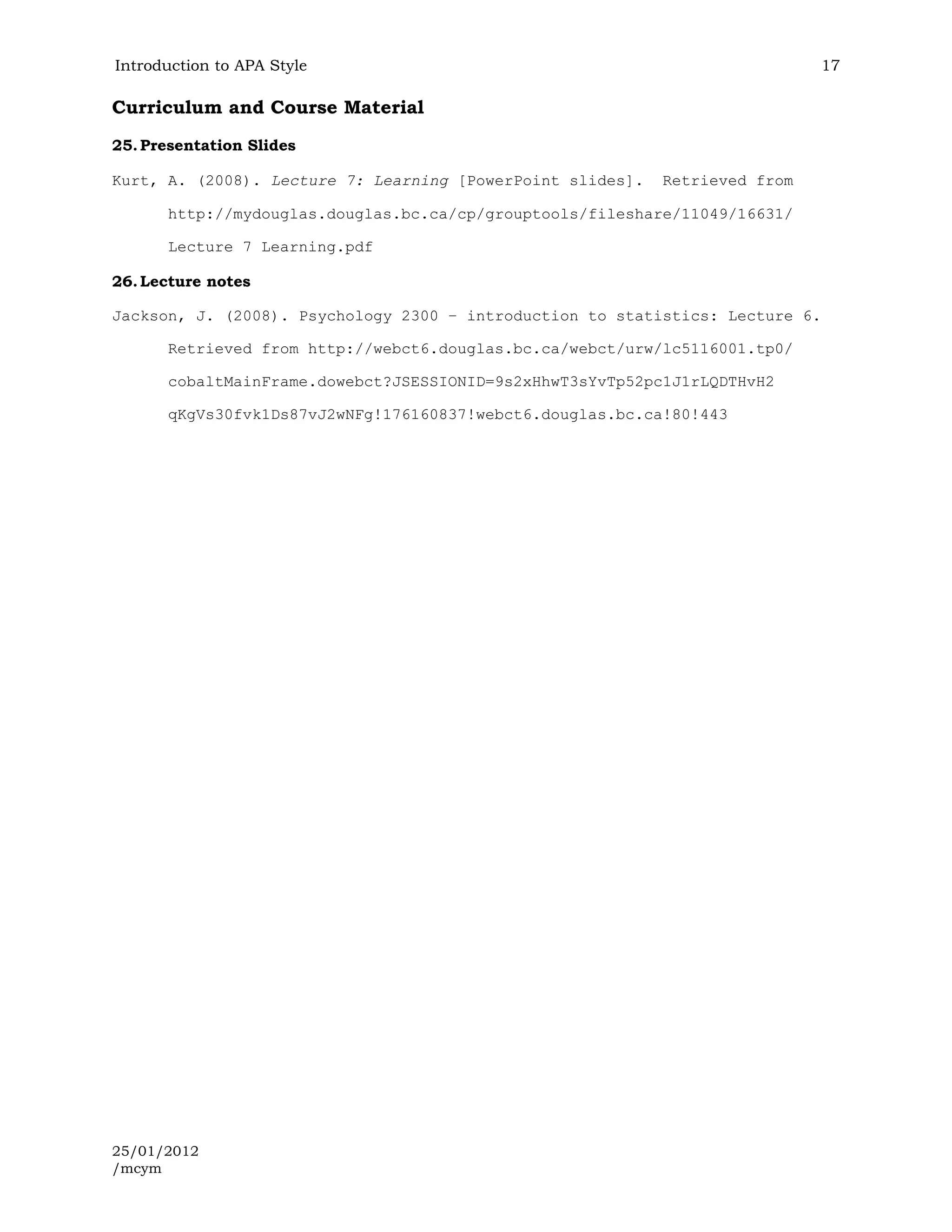 Introduction to APA Style                                                    17

Curriculum and Course Material
25. Presentation Slides

Kurt, A. (2008). Lecture 7: Learning [PowerPoint slides].   Retrieved from

       http://mydouglas.douglas.bc.ca/cp/grouptools/fileshare/11049/16631/

       Lecture 7 Learning.pdf

26. Lecture notes

Jackson, J. (2008). Psychology 2300 – introduction to statistics: Lecture 6.

       Retrieved from http://webct6.douglas.bc.ca/webct/urw/lc5116001.tp0/

       cobaltMainFrame.dowebct?JSESSIONID=9s2xHhwT3sYvTp52pc1J1rLQDTHvH2

       qKgVs30fvk1Ds87vJ2wNFg!176160837!webct6.douglas.bc.ca!80!443




25/01/2012
/mcym
 