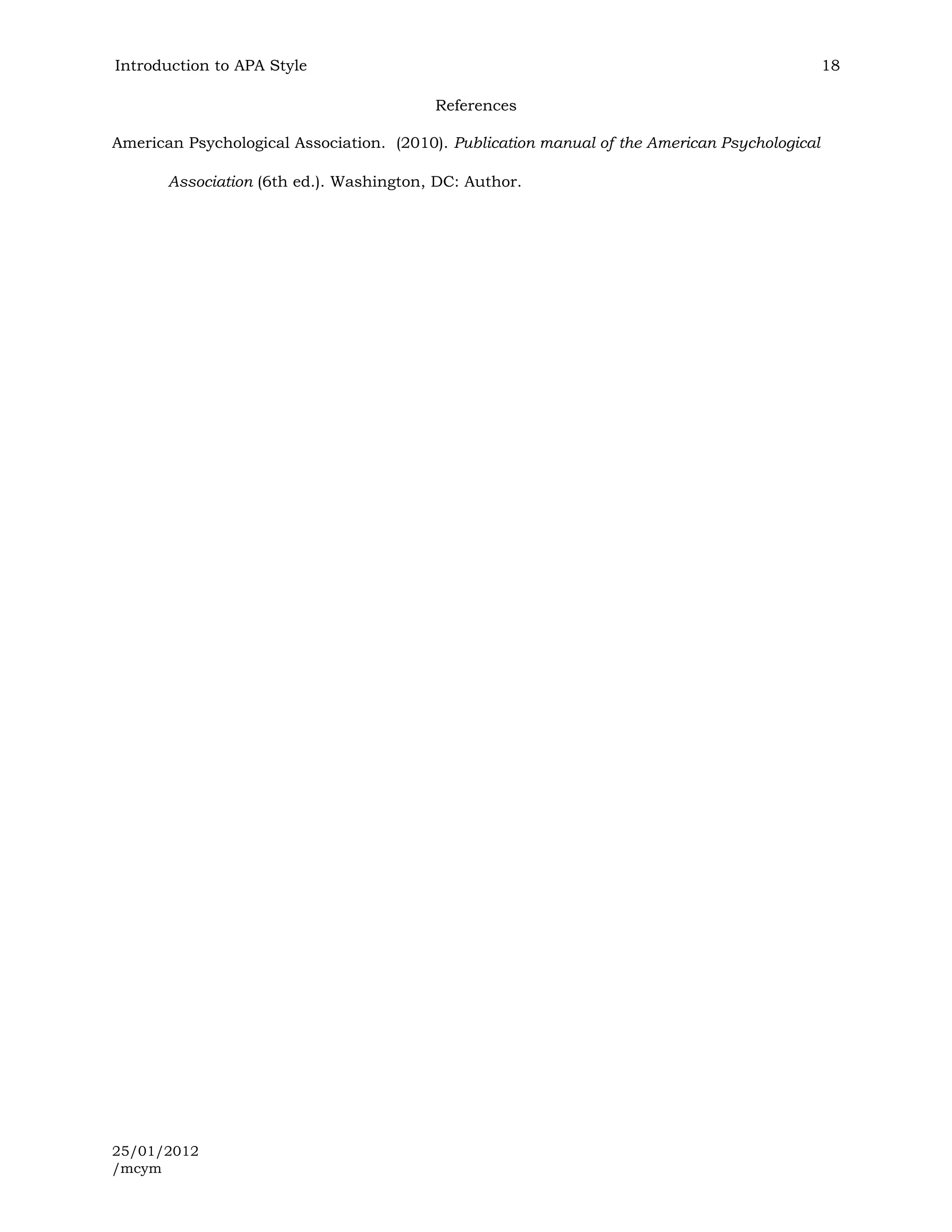 Introduction to APA Style                                                                      18

                                          References

American Psychological Association. (2010). Publication manual of the American Psychological

       Association (6th ed.). Washington, DC: Author.




25/01/2012
/mcym
 