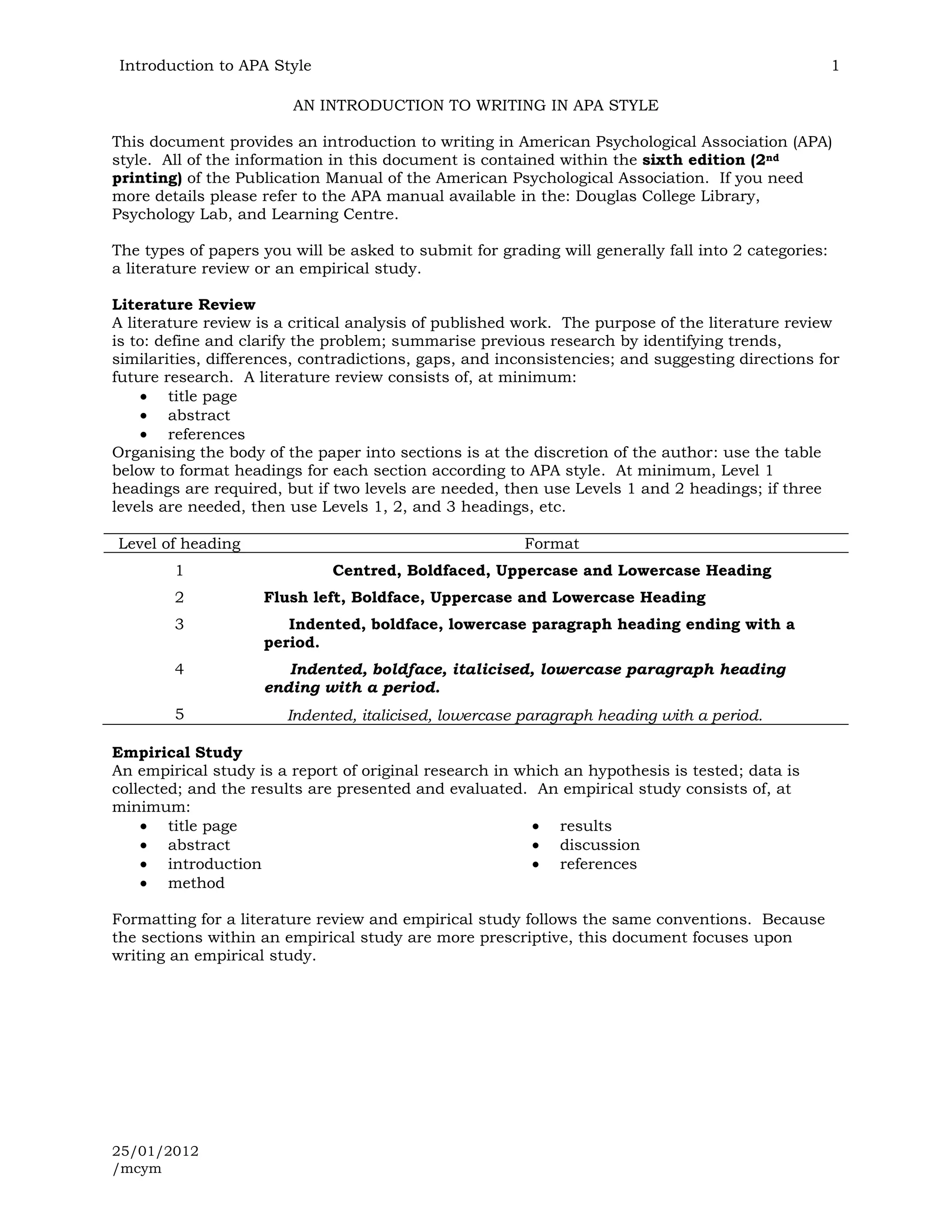 Introduction to APA Style                                                                           1

                        AN INTRODUCTION TO WRITING IN APA STYLE

This document provides an introduction to writing in American Psychological Association (APA)
style. All of the information in this document is contained within the sixth edition (2nd
printing) of the Publication Manual of the American Psychological Association. If you need
more details please refer to the APA manual available in the: Douglas College Library,
Psychology Lab, and Learning Centre.

The types of papers you will be asked to submit for grading will generally fall into 2 categories:
a literature review or an empirical study.

Literature Review
A literature review is a critical analysis of published work. The purpose of the literature review
is to: define and clarify the problem; summarise previous research by identifying trends,
similarities, differences, contradictions, gaps, and inconsistencies; and suggesting directions for
future research. A literature review consists of, at minimum:
         title page
         abstract
         references
Organising the body of the paper into sections is at the discretion of the author: use the table
below to format headings for each section according to APA style. At minimum, Level 1
headings are required, but if two levels are needed, then use Levels 1 and 2 headings; if three
levels are needed, then use Levels 1, 2, and 3 headings, etc.

Level of heading                                        Format
        1                     Centred, Boldfaced, Uppercase and Lowercase Heading
        2           Flush left, Boldface, Uppercase and Lowercase Heading
        3              Indented, boldface, lowercase paragraph heading ending with a
                    period.
        4              Indented, boldface, italicised, lowercase paragraph heading
                    ending with a period.
        5              Indented, italicised, lowercase paragraph heading with a period.

Empirical Study
An empirical study is a report of original research in which an hypothesis is tested; data is
collected; and the results are presented and evaluated. An empirical study consists of, at
minimum:
        title page                                          results
        abstract                                            discussion
        introduction                                        references
        method

Formatting for a literature review and empirical study follows the same conventions. Because
the sections within an empirical study are more prescriptive, this document focuses upon
writing an empirical study.




25/01/2012
/mcym
 