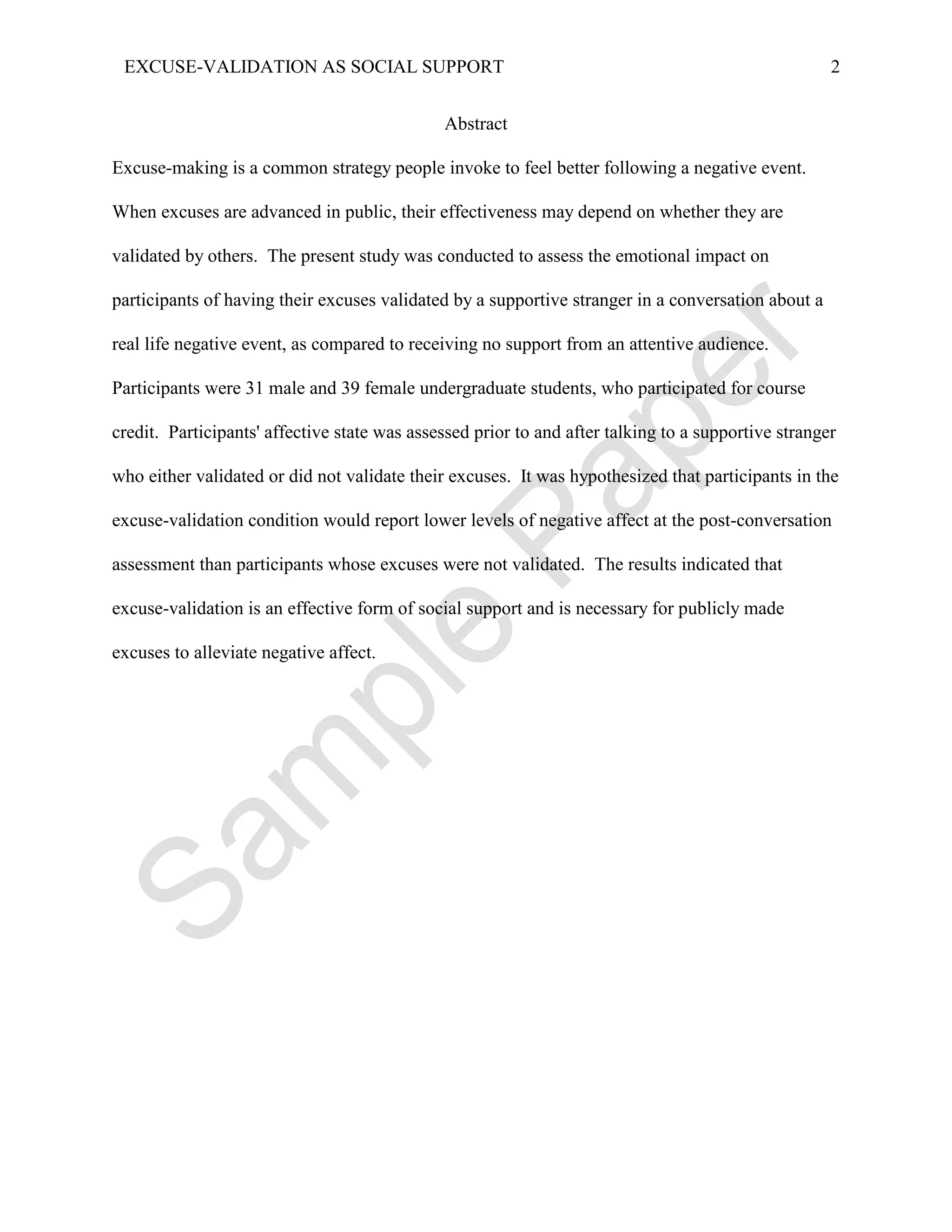 EXCUSE-VALIDATION AS SOCIAL SUPPORT                                                                 2


                                              Abstract

Excuse-making is a common strategy people invoke to feel better following a negative event.

When excuses are advanced in public, their effectiveness may depend on whether they are

validated by others. The present study was conducted to assess the emotional impact on

participants of having their excuses validated by a supportive stranger in a conversation about a

real life negative event, as compared to receiving no support from an attentive audience.

Participants were 31 male and 39 female undergraduate students, who participated for course

credit. Participants' affective state was assessed prior to and after talking to a supportive stranger

who either validated or did not validate their excuses. It was hypothesized that participants in the

excuse-validation condition would report lower levels of negative affect at the post-conversation

assessment than participants whose excuses were not validated. The results indicated that

excuse-validation is an effective form of social support and is necessary for publicly made

excuses to alleviate negative affect.
 