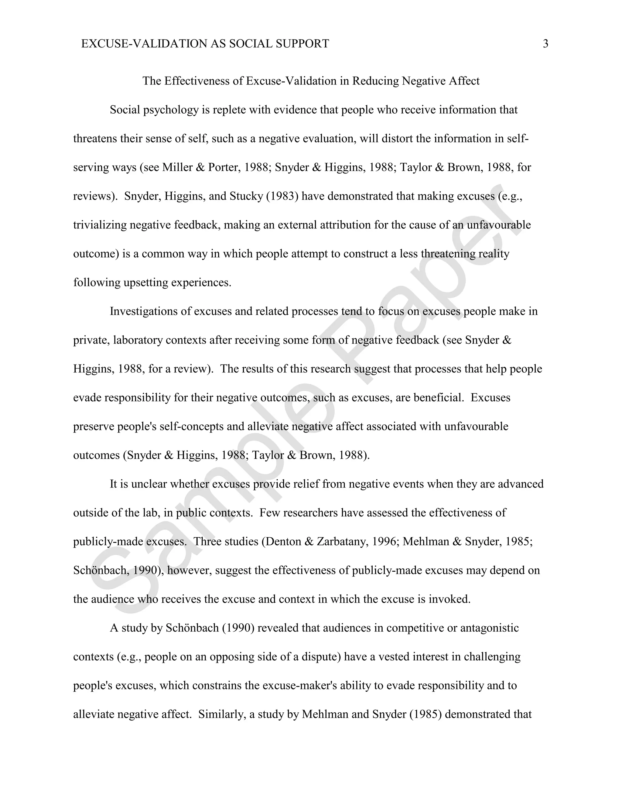 EXCUSE-VALIDATION AS SOCIAL SUPPORT                                                                  3


               The Effectiveness of Excuse-Validation in Reducing Negative Affect

       Social psychology is replete with evidence that people who receive information that

threatens their sense of self, such as a negative evaluation, will distort the information in self-

serving ways (see Miller & Porter, 1988; Snyder & Higgins, 1988; Taylor & Brown, 1988, for

reviews). Snyder, Higgins, and Stucky (1983) have demonstrated that making excuses (e.g.,

trivializing negative feedback, making an external attribution for the cause of an unfavourable

outcome) is a common way in which people attempt to construct a less threatening reality

following upsetting experiences.

       Investigations of excuses and related processes tend to focus on excuses people make in

private, laboratory contexts after receiving some form of negative feedback (see Snyder &

Higgins, 1988, for a review). The results of this research suggest that processes that help people

evade responsibility for their negative outcomes, such as excuses, are beneficial. Excuses

preserve people's self-concepts and alleviate negative affect associated with unfavourable

outcomes (Snyder & Higgins, 1988; Taylor & Brown, 1988).

       It is unclear whether excuses provide relief from negative events when they are advanced

outside of the lab, in public contexts. Few researchers have assessed the effectiveness of

publicly-made excuses. Three studies (Denton & Zarbatany, 1996; Mehlman & Snyder, 1985;

Schönbach, 1990), however, suggest the effectiveness of publicly-made excuses may depend on

the audience who receives the excuse and context in which the excuse is invoked.

       A study by Schönbach (1990) revealed that audiences in competitive or antagonistic

contexts (e.g., people on an opposing side of a dispute) have a vested interest in challenging

people's excuses, which constrains the excuse-maker's ability to evade responsibility and to

alleviate negative affect. Similarly, a study by Mehlman and Snyder (1985) demonstrated that
 