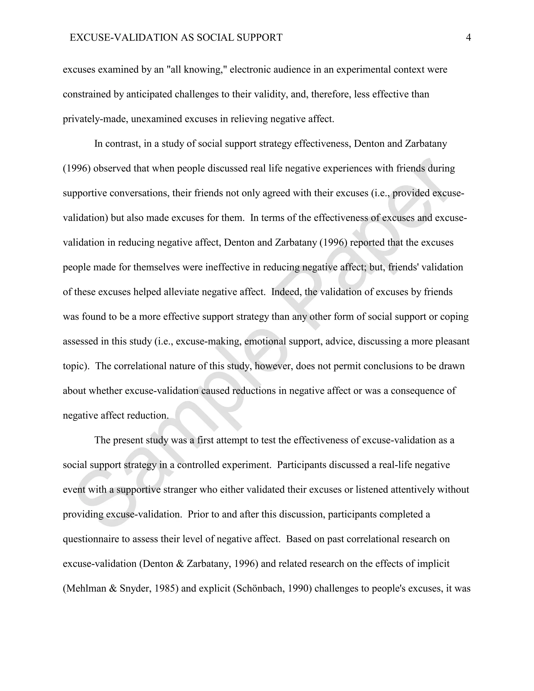 EXCUSE-VALIDATION AS SOCIAL SUPPORT                                                                 4


excuses examined by an "all knowing," electronic audience in an experimental context were

constrained by anticipated challenges to their validity, and, therefore, less effective than

privately-made, unexamined excuses in relieving negative affect.

       In contrast, in a study of social support strategy effectiveness, Denton and Zarbatany

(1996) observed that when people discussed real life negative experiences with friends during

supportive conversations, their friends not only agreed with their excuses (i.e., provided excuse-

validation) but also made excuses for them. In terms of the effectiveness of excuses and excuse-

validation in reducing negative affect, Denton and Zarbatany (1996) reported that the excuses

people made for themselves were ineffective in reducing negative affect; but, friends' validation

of these excuses helped alleviate negative affect. Indeed, the validation of excuses by friends

was found to be a more effective support strategy than any other form of social support or coping

assessed in this study (i.e., excuse-making, emotional support, advice, discussing a more pleasant

topic). The correlational nature of this study, however, does not permit conclusions to be drawn

about whether excuse-validation caused reductions in negative affect or was a consequence of

negative affect reduction.

       The present study was a first attempt to test the effectiveness of excuse-validation as a

social support strategy in a controlled experiment. Participants discussed a real-life negative

event with a supportive stranger who either validated their excuses or listened attentively without

providing excuse-validation. Prior to and after this discussion, participants completed a

questionnaire to assess their level of negative affect. Based on past correlational research on

excuse-validation (Denton & Zarbatany, 1996) and related research on the effects of implicit

(Mehlman & Snyder, 1985) and explicit (Schönbach, 1990) challenges to people's excuses, it was
 