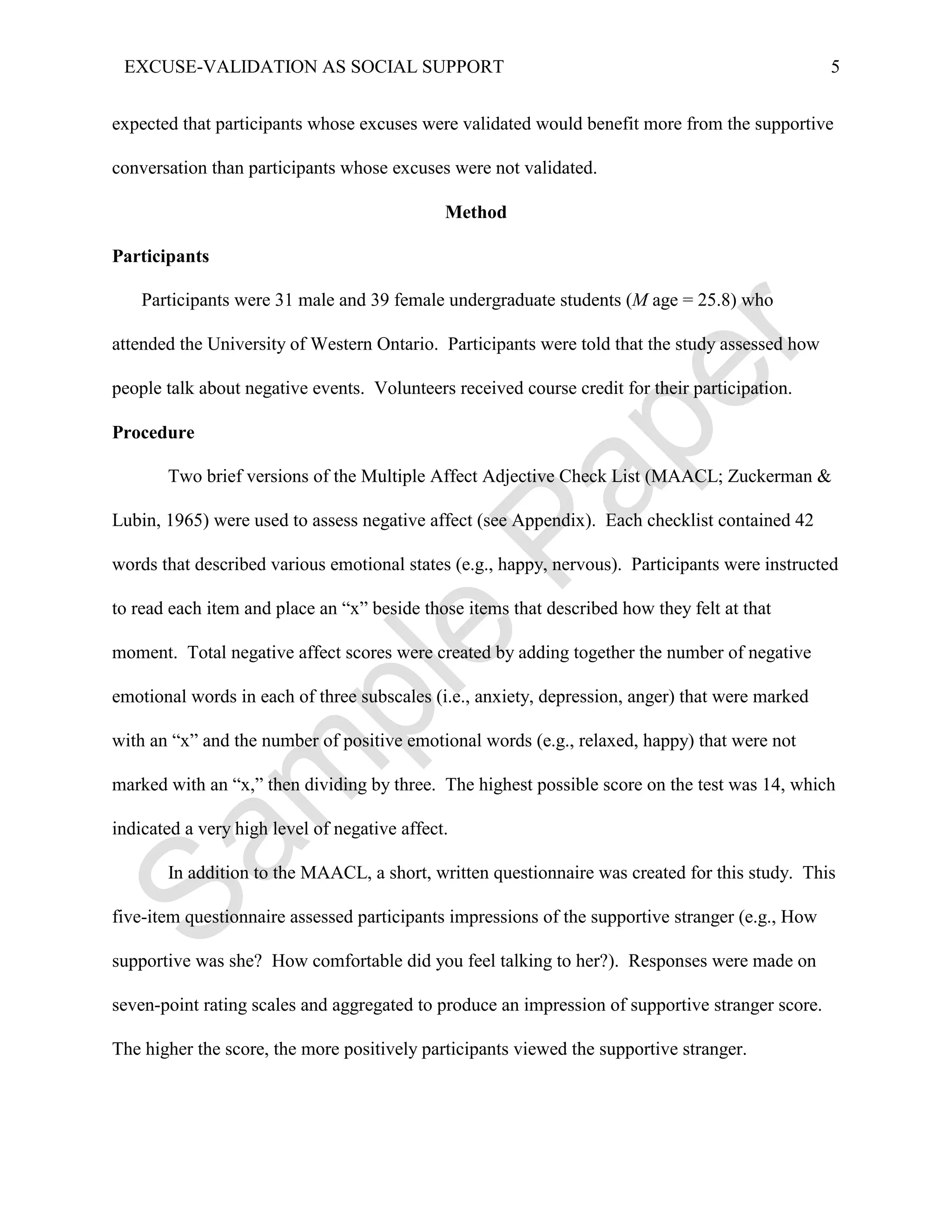 EXCUSE-VALIDATION AS SOCIAL SUPPORT                                                              5


expected that participants whose excuses were validated would benefit more from the supportive

conversation than participants whose excuses were not validated.

                                              Method

Participants

    Participants were 31 male and 39 female undergraduate students (M age = 25.8) who

attended the University of Western Ontario. Participants were told that the study assessed how

people talk about negative events. Volunteers received course credit for their participation.

Procedure

       Two brief versions of the Multiple Affect Adjective Check List (MAACL; Zuckerman &

Lubin, 1965) were used to assess negative affect (see Appendix). Each checklist contained 42

words that described various emotional states (e.g., happy, nervous). Participants were instructed

to read each item and place an “x” beside those items that described how they felt at that

moment. Total negative affect scores were created by adding together the number of negative

emotional words in each of three subscales (i.e., anxiety, depression, anger) that were marked

with an “x” and the number of positive emotional words (e.g., relaxed, happy) that were not

marked with an “x,” then dividing by three. The highest possible score on the test was 14, which

indicated a very high level of negative affect.

       In addition to the MAACL, a short, written questionnaire was created for this study. This

five-item questionnaire assessed participants impressions of the supportive stranger (e.g., How

supportive was she? How comfortable did you feel talking to her?). Responses were made on

seven-point rating scales and aggregated to produce an impression of supportive stranger score.

The higher the score, the more positively participants viewed the supportive stranger.
 