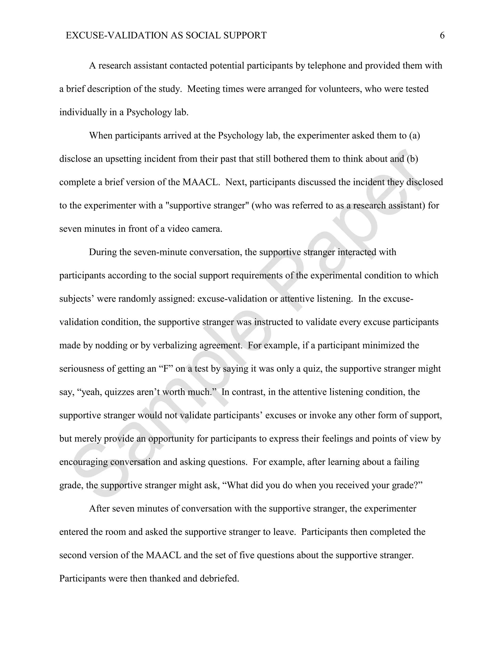 EXCUSE-VALIDATION AS SOCIAL SUPPORT                                                                 6


       A research assistant contacted potential participants by telephone and provided them with

a brief description of the study. Meeting times were arranged for volunteers, who were tested

individually in a Psychology lab.

       When participants arrived at the Psychology lab, the experimenter asked them to (a)

disclose an upsetting incident from their past that still bothered them to think about and (b)

complete a brief version of the MAACL. Next, participants discussed the incident they disclosed

to the experimenter with a "supportive stranger" (who was referred to as a research assistant) for

seven minutes in front of a video camera.

       During the seven-minute conversation, the supportive stranger interacted with

participants according to the social support requirements of the experimental condition to which

subjects’ were randomly assigned: excuse-validation or attentive listening. In the excuse-

validation condition, the supportive stranger was instructed to validate every excuse participants

made by nodding or by verbalizing agreement. For example, if a participant minimized the

seriousness of getting an “F” on a test by saying it was only a quiz, the supportive stranger might

say, “yeah, quizzes aren’t worth much.” In contrast, in the attentive listening condition, the

supportive stranger would not validate participants’ excuses or invoke any other form of support,

but merely provide an opportunity for participants to express their feelings and points of view by

encouraging conversation and asking questions. For example, after learning about a failing

grade, the supportive stranger might ask, “What did you do when you received your grade?”

       After seven minutes of conversation with the supportive stranger, the experimenter

entered the room and asked the supportive stranger to leave. Participants then completed the

second version of the MAACL and the set of five questions about the supportive stranger.

Participants were then thanked and debriefed.
 