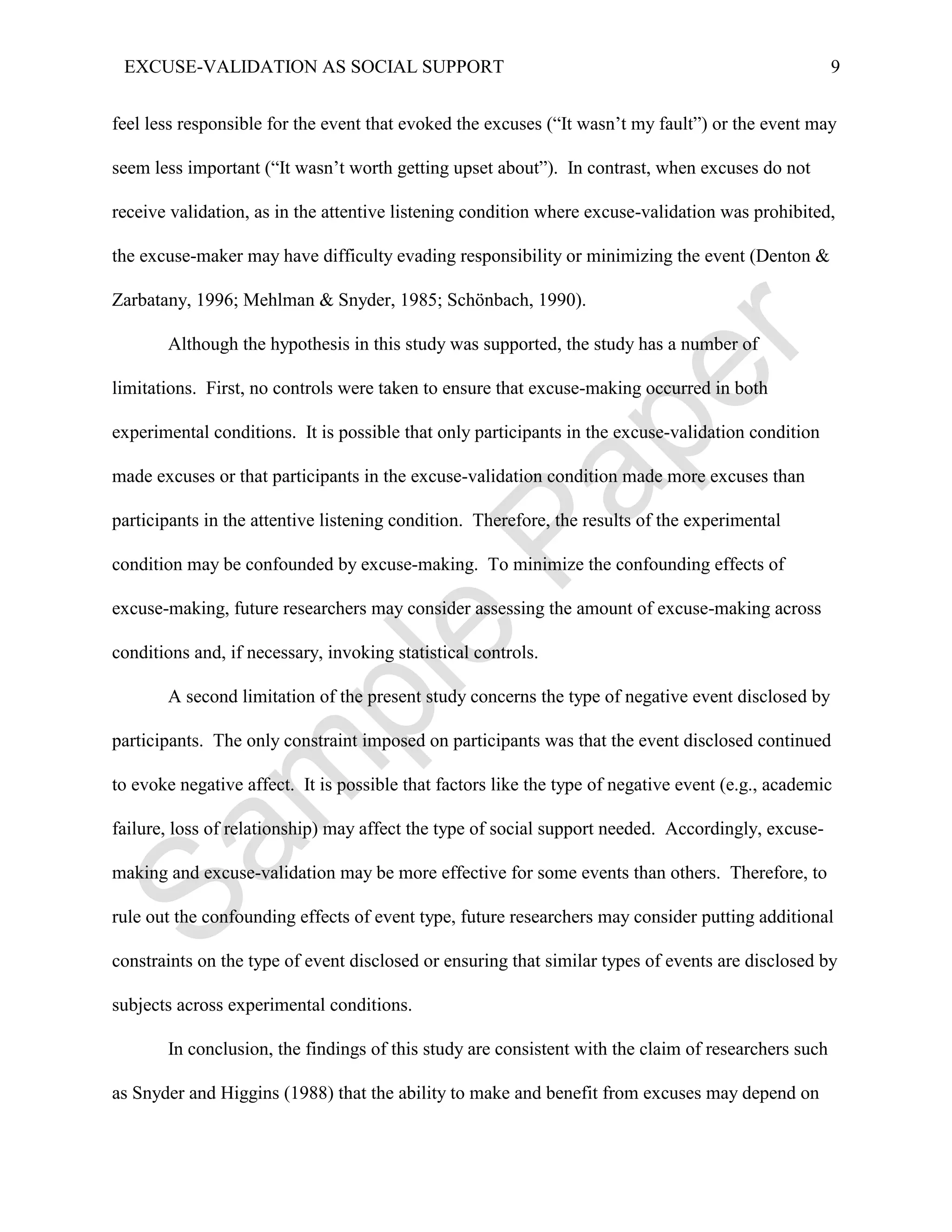 EXCUSE-VALIDATION AS SOCIAL SUPPORT                                                                 9


feel less responsible for the event that evoked the excuses (“It wasn’t my fault”) or the event may

seem less important (“It wasn’t worth getting upset about”). In contrast, when excuses do not

receive validation, as in the attentive listening condition where excuse-validation was prohibited,

the excuse-maker may have difficulty evading responsibility or minimizing the event (Denton &

Zarbatany, 1996; Mehlman & Snyder, 1985; Schönbach, 1990).

       Although the hypothesis in this study was supported, the study has a number of

limitations. First, no controls were taken to ensure that excuse-making occurred in both

experimental conditions. It is possible that only participants in the excuse-validation condition

made excuses or that participants in the excuse-validation condition made more excuses than

participants in the attentive listening condition. Therefore, the results of the experimental

condition may be confounded by excuse-making. To minimize the confounding effects of

excuse-making, future researchers may consider assessing the amount of excuse-making across

conditions and, if necessary, invoking statistical controls.

       A second limitation of the present study concerns the type of negative event disclosed by

participants. The only constraint imposed on participants was that the event disclosed continued

to evoke negative affect. It is possible that factors like the type of negative event (e.g., academic

failure, loss of relationship) may affect the type of social support needed. Accordingly, excuse-

making and excuse-validation may be more effective for some events than others. Therefore, to

rule out the confounding effects of event type, future researchers may consider putting additional

constraints on the type of event disclosed or ensuring that similar types of events are disclosed by

subjects across experimental conditions.

       In conclusion, the findings of this study are consistent with the claim of researchers such

as Snyder and Higgins (1988) that the ability to make and benefit from excuses may depend on
 