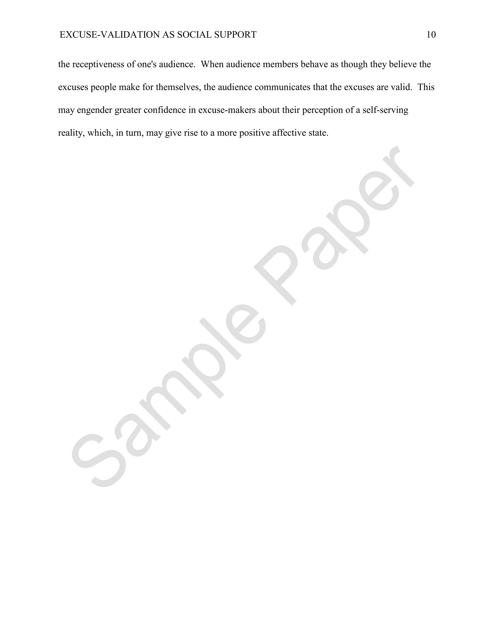 EXCUSE-VALIDATION AS SOCIAL SUPPORT                                                         10


the receptiveness of one's audience. When audience members behave as though they believe the

excuses people make for themselves, the audience communicates that the excuses are valid. This

may engender greater confidence in excuse-makers about their perception of a self-serving

reality, which, in turn, may give rise to a more positive affective state.
 