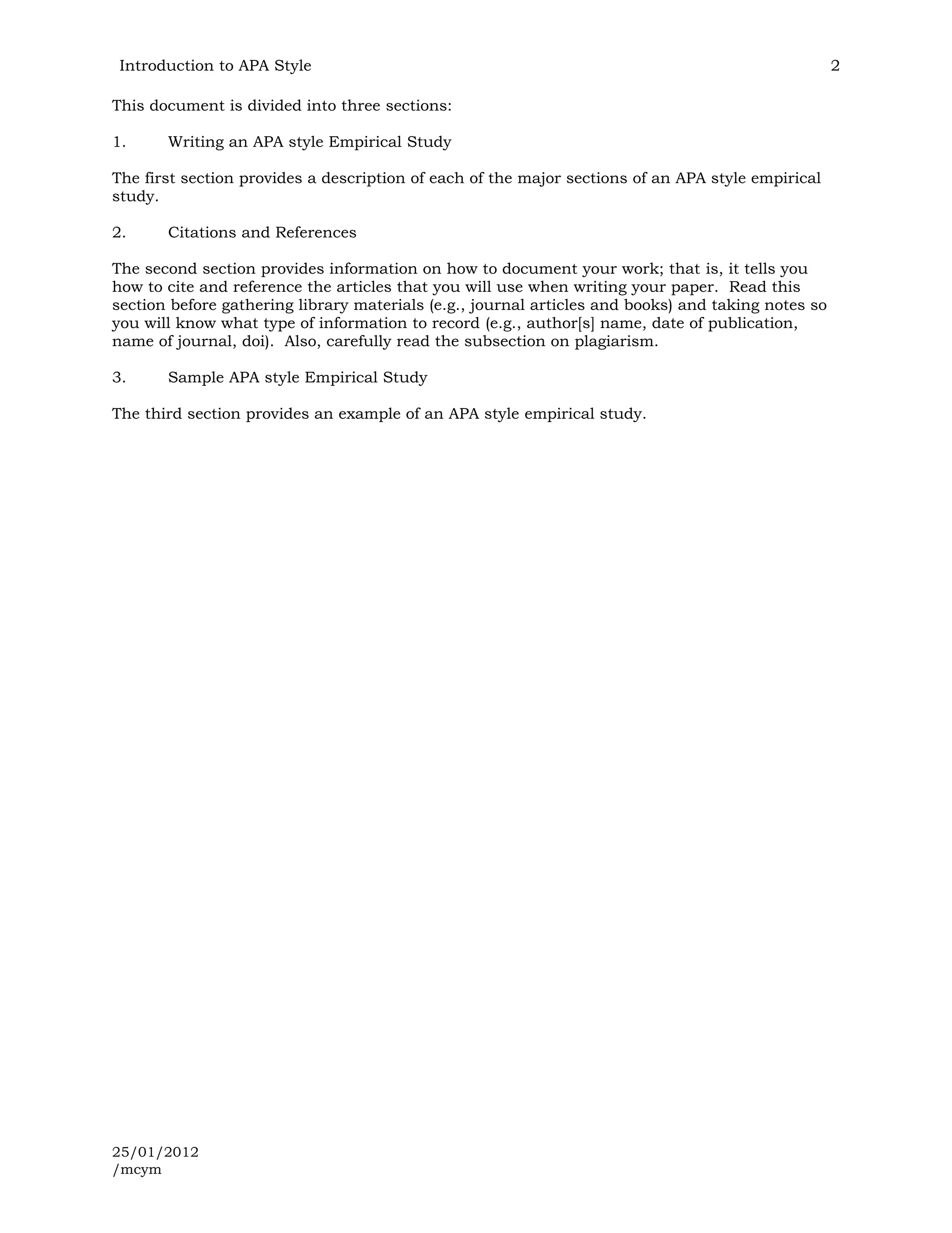 Introduction to APA Style                                                                          2

This document is divided into three sections:

1.     Writing an APA style Empirical Study

The first section provides a description of each of the major sections of an APA style empirical
study.

2.     Citations and References

The second section provides information on how to document your work; that is, it tells you
how to cite and reference the articles that you will use when writing your paper. Read this
section before gathering library materials (e.g., journal articles and books) and taking notes so
you will know what type of information to record (e.g., author[s] name, date of publication,
name of journal, doi). Also, carefully read the subsection on plagiarism.

3.     Sample APA style Empirical Study

The third section provides an example of an APA style empirical study.




25/01/2012
/mcym
 