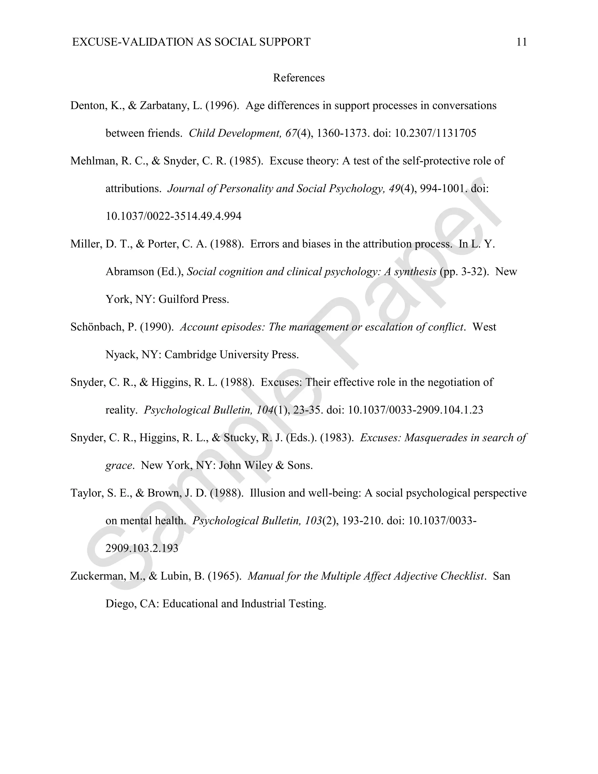 EXCUSE-VALIDATION AS SOCIAL SUPPORT                                                             11


                                            References

Denton, K., & Zarbatany, L. (1996). Age differences in support processes in conversations

       between friends. Child Development, 67(4), 1360-1373. doi: 10.2307/1131705

Mehlman, R. C., & Snyder, C. R. (1985). Excuse theory: A test of the self-protective role of

       attributions. Journal of Personality and Social Psychology, 49(4), 994-1001. doi:

       10.1037/0022-3514.49.4.994

Miller, D. T., & Porter, C. A. (1988). Errors and biases in the attribution process. In L. Y.

       Abramson (Ed.), Social cognition and clinical psychology: A synthesis (pp. 3-32). New

       York, NY: Guilford Press.

Schönbach, P. (1990). Account episodes: The management or escalation of conflict. West

       Nyack, NY: Cambridge University Press.

Snyder, C. R., & Higgins, R. L. (1988). Excuses: Their effective role in the negotiation of

       reality. Psychological Bulletin, 104(1), 23-35. doi: 10.1037/0033-2909.104.1.23

Snyder, C. R., Higgins, R. L., & Stucky, R. J. (Eds.). (1983). Excuses: Masquerades in search of

       grace. New York, NY: John Wiley & Sons.

Taylor, S. E., & Brown, J. D. (1988). Illusion and well-being: A social psychological perspective

       on mental health. Psychological Bulletin, 103(2), 193-210. doi: 10.1037/0033-

       2909.103.2.193

Zuckerman, M., & Lubin, B. (1965). Manual for the Multiple Affect Adjective Checklist. San

       Diego, CA: Educational and Industrial Testing.
 