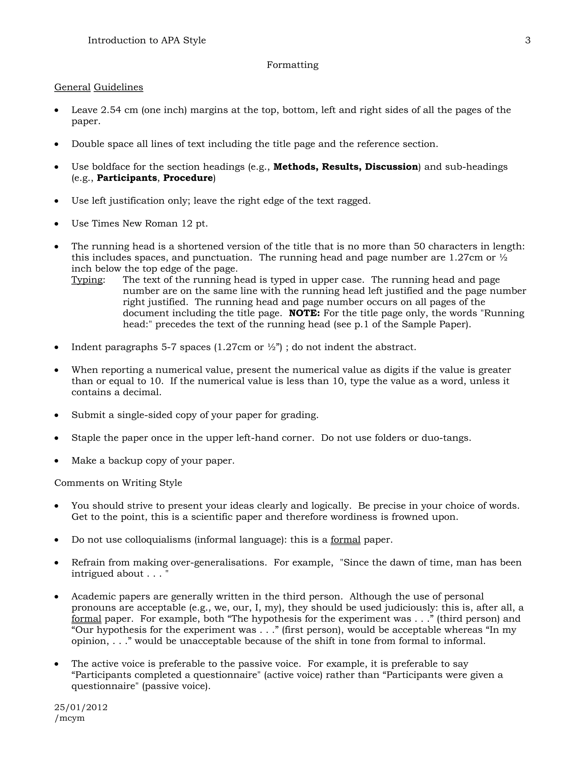 Introduction to APA Style                                                                             3

                                               Formatting

General Guidelines

   Leave 2.54 cm (one inch) margins at the top, bottom, left and right sides of all the pages of the
   paper.

   Double space all lines of text including the title page and the reference section.

   Use boldface for the section headings (e.g., Methods, Results, Discussion) and sub-headings
   (e.g., Participants, Procedure)

   Use left justification only; leave the right edge of the text ragged.

   Use Times New Roman 12 pt.

   The running head is a shortened version of the title that is no more than 50 characters in length:
   this includes spaces, and punctuation. The running head and page number are 1.27cm or ½
   inch below the top edge of the page.
   Typing:    The text of the running head is typed in upper case. The running head and page
              number are on the same line with the running head left justified and the page number
              right justified. The running head and page number occurs on all pages of the
              document including the title page. NOTE: For the title page only, the words "Running
              head:" precedes the text of the running head (see p.1 of the Sample Paper).

   Indent paragraphs 5-7 spaces (1.27cm or ½”) ; do not indent the abstract.

   When reporting a numerical value, present the numerical value as digits if the value is greater
   than or equal to 10. If the numerical value is less than 10, type the value as a word, unless it
   contains a decimal.

   Submit a single-sided copy of your paper for grading.

   Staple the paper once in the upper left-hand corner. Do not use folders or duo-tangs.

   Make a backup copy of your paper.

Comments on Writing Style

   You should strive to present your ideas clearly and logically. Be precise in your choice of words.
   Get to the point, this is a scientific paper and therefore wordiness is frowned upon.

   Do not use colloquialisms (informal language): this is a formal paper.

   Refrain from making over-generalisations. For example, "Since the dawn of time, man has been
   intrigued about . . . "

   Academic papers are generally written in the third person. Although the use of personal
   pronouns are acceptable (e.g., we, our, I, my), they should be used judiciously: this is, after all, a
   formal paper. For example, both “The hypothesis for the experiment was . . .” (third person) and
   “Our hypothesis for the experiment was . . .” (first person), would be acceptable whereas “In my
   opinion, . . .” would be unacceptable because of the shift in tone from formal to informal.

   The active voice is preferable to the passive voice. For example, it is preferable to say
   “Participants completed a questionnaire" (active voice) rather than “Participants were given a
   questionnaire" (passive voice).

25/01/2012
/mcym
 