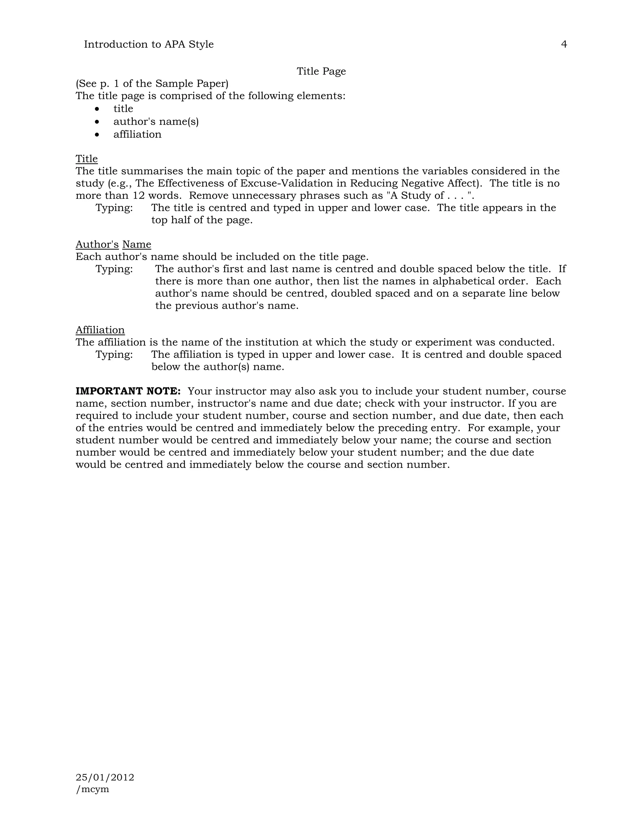 Introduction to APA Style                                                                          4

                                             Title Page
(See p. 1 of the Sample Paper)
The title page is comprised of the following elements:
        title
        author's name(s)
        affiliation

Title
The title summarises the main topic of the paper and mentions the variables considered in the
study (e.g., The Effectiveness of Excuse-Validation in Reducing Negative Affect). The title is no
more than 12 words. Remove unnecessary phrases such as "A Study of . . . ".
     Typing:   The title is centred and typed in upper and lower case. The title appears in the
               top half of the page.

Author's Name
Each author's name should be included on the title page.
   Typing:     The author's first and last name is centred and double spaced below the title. If
               there is more than one author, then list the names in alphabetical order. Each
               author's name should be centred, doubled spaced and on a separate line below
               the previous author's name.

Affiliation
The affiliation is the name of the institution at which the study or experiment was conducted.
     Typing:     The affiliation is typed in upper and lower case. It is centred and double spaced
                 below the author(s) name.

IMPORTANT NOTE: Your instructor may also ask you to include your student number, course
name, section number, instructor's name and due date; check with your instructor. If you are
required to include your student number, course and section number, and due date, then each
of the entries would be centred and immediately below the preceding entry. For example, your
student number would be centred and immediately below your name; the course and section
number would be centred and immediately below your student number; and the due date
would be centred and immediately below the course and section number.




25/01/2012
/mcym
 