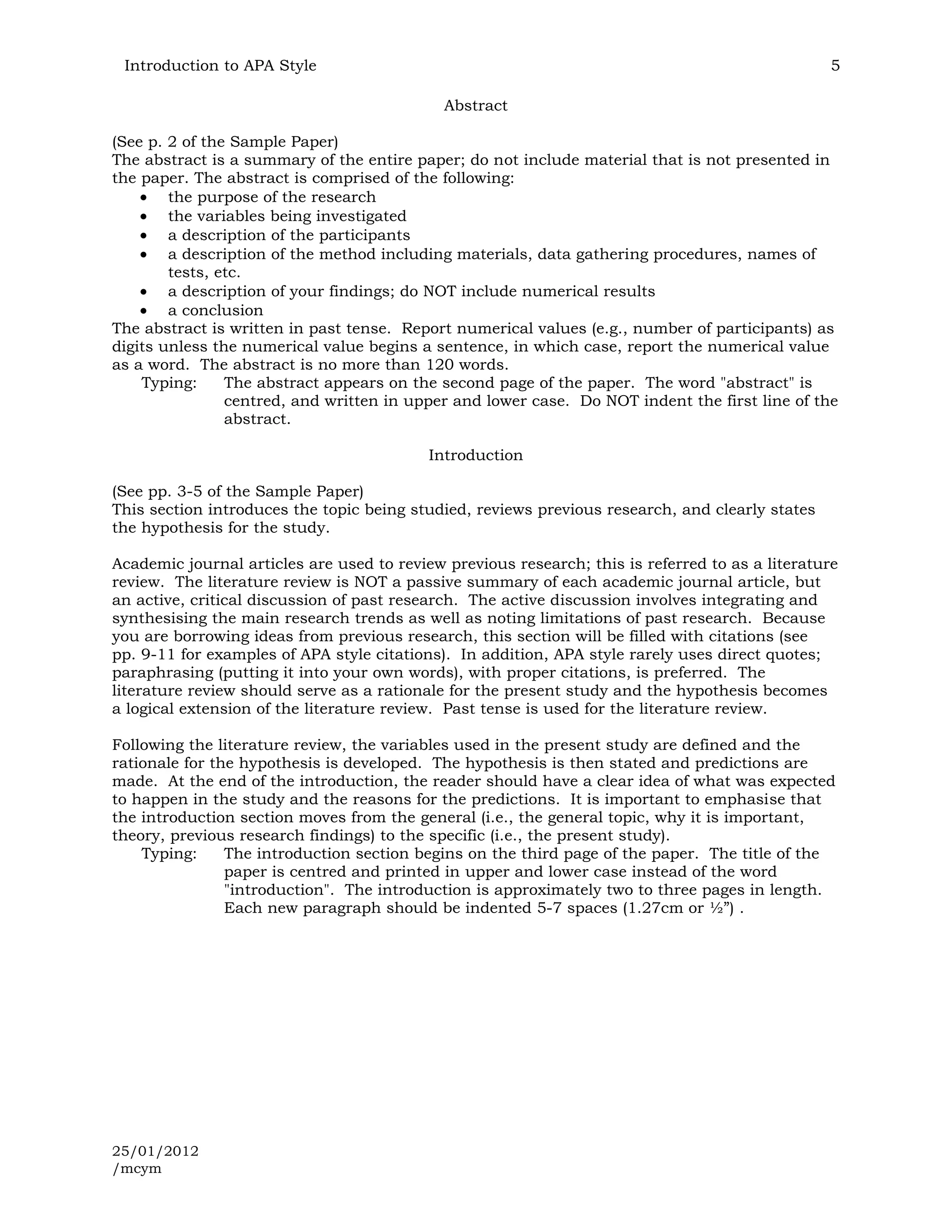 Introduction to APA Style                                                                       5

                                             Abstract

(See p. 2 of the Sample Paper)
The abstract is a summary of the entire paper; do not include material that is not presented in
the paper. The abstract is comprised of the following:
        the purpose of the research
        the variables being investigated
        a description of the participants
        a description of the method including materials, data gathering procedures, names of
        tests, etc.
        a description of your findings; do NOT include numerical results
        a conclusion
The abstract is written in past tense. Report numerical values (e.g., number of participants) as
digits unless the numerical value begins a sentence, in which case, report the numerical value
as a word. The abstract is no more than 120 words.
    Typing:     The abstract appears on the second page of the paper. The word "abstract" is
                centred, and written in upper and lower case. Do NOT indent the first line of the
                abstract.

                                           Introduction

(See pp. 3-5 of the Sample Paper)
This section introduces the topic being studied, reviews previous research, and clearly states
the hypothesis for the study.

Academic journal articles are used to review previous research; this is referred to as a literature
review. The literature review is NOT a passive summary of each academic journal article, but
an active, critical discussion of past research. The active discussion involves integrating and
synthesising the main research trends as well as noting limitations of past research. Because
you are borrowing ideas from previous research, this section will be filled with citations (see
pp. 9-11 for examples of APA style citations). In addition, APA style rarely uses direct quotes;
paraphrasing (putting it into your own words), with proper citations, is preferred. The
literature review should serve as a rationale for the present study and the hypothesis becomes
a logical extension of the literature review. Past tense is used for the literature review.

Following the literature review, the variables used in the present study are defined and the
rationale for the hypothesis is developed. The hypothesis is then stated and predictions are
made. At the end of the introduction, the reader should have a clear idea of what was expected
to happen in the study and the reasons for the predictions. It is important to emphasise that
the introduction section moves from the general (i.e., the general topic, why it is important,
theory, previous research findings) to the specific (i.e., the present study).
    Typing:     The introduction section begins on the third page of the paper. The title of the
                paper is centred and printed in upper and lower case instead of the word
                "introduction". The introduction is approximately two to three pages in length.
                Each new paragraph should be indented 5-7 spaces (1.27cm or ½”) .




25/01/2012
/mcym
 