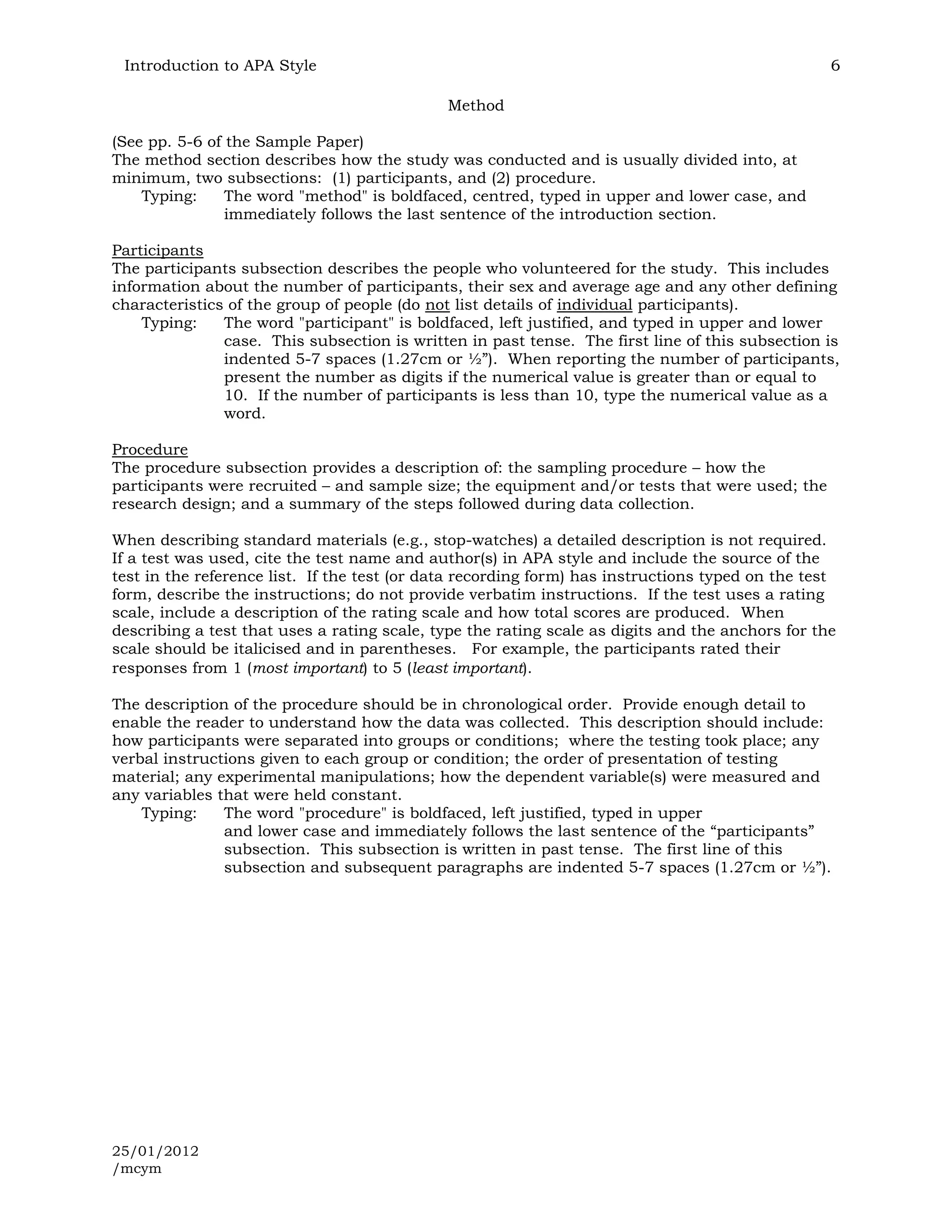 Introduction to APA Style                                                                        6

                                             Method

(See pp. 5-6 of the Sample Paper)
The method section describes how the study was conducted and is usually divided into, at
minimum, two subsections: (1) participants, and (2) procedure.
    Typing:     The word "method" is boldfaced, centred, typed in upper and lower case, and
                immediately follows the last sentence of the introduction section.

Participants
The participants subsection describes the people who volunteered for the study. This includes
information about the number of participants, their sex and average age and any other defining
characteristics of the group of people (do not list details of individual participants).
    Typing:    The word "participant" is boldfaced, left justified, and typed in upper and lower
               case. This subsection is written in past tense. The first line of this subsection is
               indented 5-7 spaces (1.27cm or ½”). When reporting the number of participants,
               present the number as digits if the numerical value is greater than or equal to
               10. If the number of participants is less than 10, type the numerical value as a
               word.

Procedure
The procedure subsection provides a description of: the sampling procedure – how the
participants were recruited – and sample size; the equipment and/or tests that were used; the
research design; and a summary of the steps followed during data collection.

When describing standard materials (e.g., stop-watches) a detailed description is not required.
If a test was used, cite the test name and author(s) in APA style and include the source of the
test in the reference list. If the test (or data recording form) has instructions typed on the test
form, describe the instructions; do not provide verbatim instructions. If the test uses a rating
scale, include a description of the rating scale and how total scores are produced. When
describing a test that uses a rating scale, type the rating scale as digits and the anchors for the
scale should be italicised and in parentheses. For example, the participants rated their
responses from 1 (most important) to 5 (least important).

The description of the procedure should be in chronological order. Provide enough detail to
enable the reader to understand how the data was collected. This description should include:
how participants were separated into groups or conditions; where the testing took place; any
verbal instructions given to each group or condition; the order of presentation of testing
material; any experimental manipulations; how the dependent variable(s) were measured and
any variables that were held constant.
    Typing:    The word "procedure" is boldfaced, left justified, typed in upper
               and lower case and immediately follows the last sentence of the “participants”
               subsection. This subsection is written in past tense. The first line of this
               subsection and subsequent paragraphs are indented 5-7 spaces (1.27cm or ½”).




25/01/2012
/mcym
 