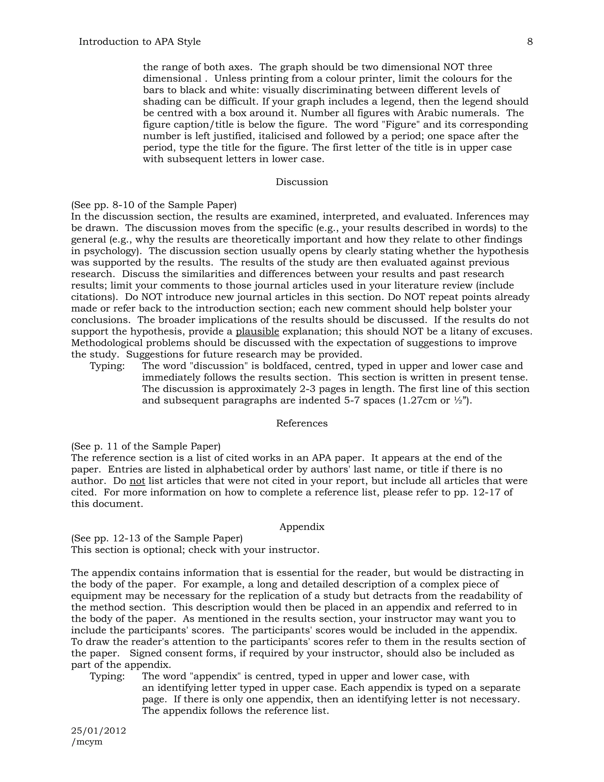 Introduction to APA Style                                                                           8

               the range of both axes. The graph should be two dimensional NOT three
               dimensional . Unless printing from a colour printer, limit the colours for the
               bars to black and white: visually discriminating between different levels of
               shading can be difficult. If your graph includes a legend, then the legend should
               be centred with a box around it. Number all figures with Arabic numerals. The
               figure caption/title is below the figure. The word "Figure" and its corresponding
               number is left justified, italicised and followed by a period; one space after the
               period, type the title for the figure. The first letter of the title is in upper case
               with subsequent letters in lower case.

                                            Discussion

(See pp. 8-10 of the Sample Paper)
In the discussion section, the results are examined, interpreted, and evaluated. Inferences may
be drawn. The discussion moves from the specific (e.g., your results described in words) to the
general (e.g., why the results are theoretically important and how they relate to other findings
in psychology). The discussion section usually opens by clearly stating whether the hypothesis
was supported by the results. The results of the study are then evaluated against previous
research. Discuss the similarities and differences between your results and past research
results; limit your comments to those journal articles used in your literature review (include
citations). Do NOT introduce new journal articles in this section. Do NOT repeat points already
made or refer back to the introduction section; each new comment should help bolster your
conclusions. The broader implications of the results should be discussed. If the results do not
support the hypothesis, provide a plausible explanation; this should NOT be a litany of excuses.
Methodological problems should be discussed with the expectation of suggestions to improve
the study. Suggestions for future research may be provided.
    Typing:     The word "discussion" is boldfaced, centred, typed in upper and lower case and
                immediately follows the results section. This section is written in present tense.
                The discussion is approximately 2-3 pages in length. The first line of this section
                and subsequent paragraphs are indented 5-7 spaces (1.27cm or ½”).

                                            References

(See p. 11 of the Sample Paper)
The reference section is a list of cited works in an APA paper. It appears at the end of the
paper. Entries are listed in alphabetical order by authors' last name, or title if there is no
author. Do not list articles that were not cited in your report, but include all articles that were
cited. For more information on how to complete a reference list, please refer to pp. 12-17 of
this document.

                                            Appendix
(See pp. 12-13 of the Sample Paper)
This section is optional; check with your instructor.

The appendix contains information that is essential for the reader, but would be distracting in
the body of the paper. For example, a long and detailed description of a complex piece of
equipment may be necessary for the replication of a study but detracts from the readability of
the method section. This description would then be placed in an appendix and referred to in
the body of the paper. As mentioned in the results section, your instructor may want you to
include the participants' scores. The participants' scores would be included in the appendix.
To draw the reader's attention to the participants' scores refer to them in the results section of
the paper. Signed consent forms, if required by your instructor, should also be included as
part of the appendix.
    Typing:    The word "appendix" is centred, typed in upper and lower case, with
               an identifying letter typed in upper case. Each appendix is typed on a separate
               page. If there is only one appendix, then an identifying letter is not necessary.
               The appendix follows the reference list.

25/01/2012
/mcym
 