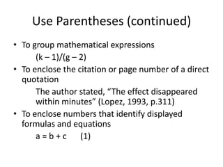 Use Parentheses (continued)
• To group mathematical expressions
      (k – 1)/(g – 2)
• To enclose the citation or page number of a direct
  quotation
      The author stated, “The effect disappeared
      within minutes” (Lopez, 1993, p.311)
• To enclose numbers that identify displayed
  formulas and equations
      a = b + c (1)
 