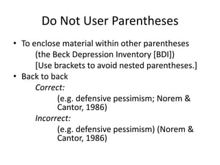 Do Not User Parentheses
• To enclose material within other parentheses
      (the Beck Depression Inventory [BDI])
      [Use brackets to avoid nested parentheses.]
• Back to back
      Correct:
            (e.g. defensive pessimism; Norem &
            Cantor, 1986)
      Incorrect:
            (e.g. defensive pessimism) (Norem &
            Cantor, 1986)
 