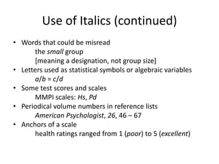 Use of Italics (continued)
• Words that could be misread
      the small group
      [meaning a designation, not group size]
• Letters used as statistical symbols or algebraic variables
      a/b = c/d
• Some test scores and scales
      MMPI scales: Hs, Pd
• Periodical volume numbers in reference lists
      American Psychologist, 26, 46 – 67
• Anchors of a scale
      health ratings ranged from 1 (poor) to 5 (excellent)
 