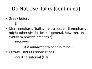 Do Not Use Italics (continued)
• Greek letters
      β
• Mere emphasis (Italics are acceptable if emphasis
  might otherwise be lost; in general, however, use
  syntax to provide emphasis)
      Incorrect:
            it is important to bear in mind…
• Letters used as abbreviations
      intertrial interval (ITI)
 