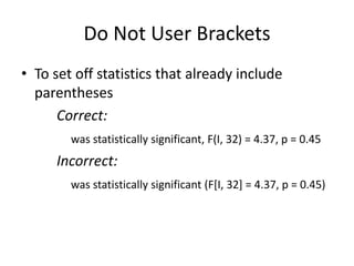 Do Not User Brackets
• To set off statistics that already include
  parentheses
      Correct:
        was statistically significant, F(I, 32) = 4.37, p = 0.45
     Incorrect:
        was statistically significant (F[I, 32] = 4.37, p = 0.45)
 