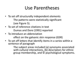 Use Parentheses
• To set off structurally independent elements
       The patterns were statistically significant
       (see Figure 5).
• To set of reference citations in text
       Dumas and Dore (1991) reported
• To introduce an abbreviation
       effect on the galvanic skin response (GSR)
• To set off letters that identify items in a series within a
  sentence of paragraph
       The subject areas included (a) synonyms associated
       with cultural interactions, (b) descriptors for ethnic
       group membership, and © psychological symptoms.
 