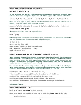 MISCELLANEOUS REFERENCE LIST GUIDELINES:

MULTIPLE AUTHORS: [6.27]

In the reference list, you are required to provide names for up to and including seven
authors. Names are arranged in the order in which they appear in the original publication.

Author, A. A., Author B. B., Author C. C., Author D. D., Author E. E., Author F. F., & Author G. G.

When you have eight or more authors, include the names of the first six authors, add an
ellipsis [ . . . ], and list the name of the last author.

Author, A. A., Author B. B., Author C. C., Author D. D., Author E. E., Author F. F., . . . Author, J. J.

PUBLICATION DATES: [6.28]


If no date is available, write n.d. in parentheses: 


Smith, J. (n.d.). 


With non-journal periodicals such as newspapers, newsletters and magazines, include the
year and the exact date of publication as in these examples:

(2009) for 2009
(2009, March) for March 2009
(2008, January/February) for January-February 2008
(2007, November 12) for November 12, 2007
(2006, Fall) for Fall 2006


PUBLICATION INFORMATION FOR PRINT BOOKS AND REPORTS: [6.30]

When providing the publishing location, include both city and state unless the state appears
in the name of a university press. Abbreviate the names of states using the official two-
letter US Postal code. If a work is published outside the United States, give the city and
country. (If two or more locations are provided, use the location listed first, or, if specified,
use the location of the publisher’s home office.)

You may shorten the names of publishers so long as the shortened form is intelligible.
Write out the names of associations, corporations and university presses. Keep the words
Books and Press, but omit superfluous terms like Publishers, Co., and Inc.

List John Wiley & Sons (New York) as New York, NY: Wiley. 

List Lawrence Erlbaum Associates (Mahwah, New Jersey) as Mahwah, NJ: Erlbaum. 

List Salem Press (Pasadena, California) as Pasadena, CA: Salem Press.

List Taylor & Francis Group (London) as London, England: Taylor & Francis. 

List University of Minnesota Press (Minneapolis) as Minneapolis: University of Minnesota Press.



SAMPLE CITATIONS:

BOOKS — Basic Formats: [7.02]

Author, A. A. (Date). Title of book. Location: Publisher.

Author, B. B. (Date). Title of chapter or entry. In E. E. Editor (Ed.), Title of book (pp. xxx-xxx).

        Location: Publisher.

                                                     2

 