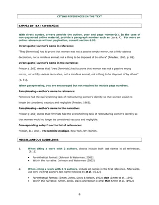 CITING REFERENCES IN THE TEXT


SAMPLE IN-TEXT REFERENCES


With direct quotes, always provide the author, year and page number(s). In the case of
non-paginated online material, provide a paragraph number such as (para. 4). For more on
online references without pagination, consult section 6.05.

Direct quote—author's name in reference:

"They [feminists] had to prove that woman was not a passive empty mirror, not a frilly useless

decoration, not a mindless animal, not a thing to be disposed of by others" (Friedan, 1963, p. 81).

Direct quote—author's name in the narrative:

Friedan (1963) writes that "they [feminists] had to prove that woman was not a passive empty

mirror, not a frilly useless decoration, not a mindless animal, not a thing to be disposed of by others"

(p. 81).

When paraphrasing, you are encouraged but not required to include page numbers.

Paraphrasing—author's name in reference:

Feminists had the overwhelming task of restructuring women's identity so that women would no

longer be considered vacuous and negligible (Friedan, 1963).

Paraphrasing—author's name in the narrative:

Friedan (1963) states that feminists had the overwhelming task of restructuring women's identity so

that women would no longer be considered vacuous and negligible.

Corresponding entry from the list of references:

Friedan, B. (1963). The feminine mystique. New York, NY: Norton.


MISCELLANEOUS GUIDELINES


1. 	       When citing a work with 2 authors, always include both last names in all references.
           [6.12]

           •   Parenthetical format: (Johnson & Waterman, 2002)
           •   Within the narrative: Johnson and Waterman (2002)


2.	        When citing a work with 3-5 authors, include all names in the first reference. Afterwards,
           use only the first author's last name followed by et al. [6.12]

           •   Parenthetical format: (Smith, Jones, Davis & Nelson, 1992) then (Smith et al., 1992)
           •   Within the narrative: Smith, Jones, Davis and Nelson (1992) then Smith et al. (1992)




                                                     6

 