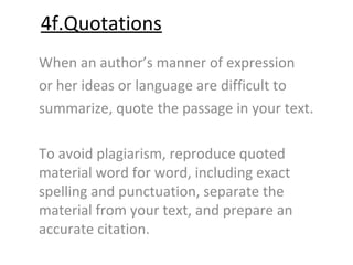 4f.Quotations
When an author’s manner of expression
or her ideas or language are difficult to
summarize, quote the passage in your text.

To avoid plagiarism, reproduce quoted
material word for word, including exact
spelling and punctuation, separate the
material from your text, and prepare an
accurate citation.
 