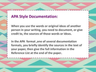 APA Style Documentation: 
When you use the words or original ideas of another 
person in your writing, you need to document, or give 
credit to, the sources of those . 
words or ideas. 
In the APA format ,one of several documentation 
formats, you briefly identify the sources in the text of 
your paper, then give the full information in the 
Reference List at the end of the paper. 
 