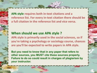 . 
APA style requires both in-text citations and a 
reference list. For every in-text citation there should be 
a full citation in the reference list and vice versa. 
When should we use APA style ? 
APA style is primarily used in the social sciences, so if 
you're taking a psychology or sociology course, chances 
are you'll be expected to write papers in APA style. 
But you need to know that in any paper that refers to 
other sources, you MUST cite these sources properly. 
Failure to do so could result in charges of plagiarism by 
your instructor. 
 