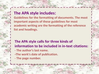 . 
The APA style includes: 
Guidelines for the formatting of documents. The most 
important aspects of these guidelines for most 
academic writing are the formatting of the reference 
list and headings. 
The APA style calls for three kinds of 
information to be included in in-text citations: 
- The author's last name. 
-The work's date of publication. 
- The page number. 
 