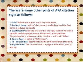 There are some other pints of APA citation 
style as follows: 
1- Date: follows the author and is in parentheses. 
2- Author’s Name: author’s last name is spelled out and the first 
name is reduced to initials. 
3- Capitalization: only the first word of the title, the first word of a 
subtitle, and any proper nouns (like names) are capitalized. 
Everything else is lowercase. Also, the title is written in italics. 
4- Source Page: is called a “References”. 
5- In-Text Citations: uses the last name of the author and the date. 
6- Page number: use commas and, if a page is mentioned, uses p. 
and pp. 
 
