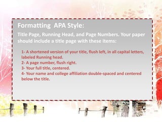 . 
Formatting APA Style: 
Title Page, Running Head, and Page Numbers. Your paper 
should include a title page with these items: 
1- A shortened version of your title, flush left, in all capital letters, 
labeled Running head. 
2- A page number, flush right. 
3- Your full title, centered. 
4- Your name and college affiliation double-spaced and centered 
below the title. 
 