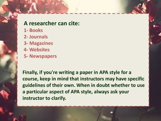 . 
A researcher can cite: 
1- Books 
2- Journals 
3- Magazines 
4-Websites 
5- Newspapers 
Finally, if you're writing a paper in APA style for a 
course, keep in mind that instructors may have specific 
guidelines of their own. When in doubt whether to use 
a particular aspect of APA style, always ask your 
instructor to clarify. 
