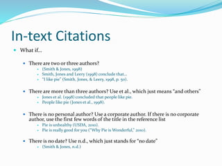 In-text Citations
 What if…
 There are two or three authors?
 (Smith & Jones, 1998)
 Smith, Jones and Leery (1998) conclude that…
 “I like pie” (Smith, Jones, & Leery, 1998, p. 50).
 There are more than three authors? Use et al., which just means “and others”
 Jones et al. (1998) concluded that people like pie.
 People like pie (Jones et al., 1998).
 There is no personal author? Use a corporate author. If there is no corporate
author, use the first few words of the title in the reference list
 Pie is unhealthy (USDA, 2010).
 Pie is really good for you (“Why Pie is Wonderful,” 2010).
 There is no date? Use n.d., which just stands for “no date”
 (Smith & Jones, n.d.)
 