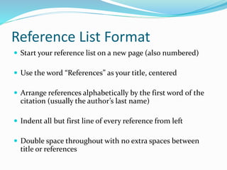 Reference List Format
 Start your reference list on a new page (also numbered)
 Use the word “References” as your title, centered
 Arrange references alphabetically by the first word of the
citation (usually the author’s last name)
 Indent all but first line of every reference from left
 Double space throughout with no extra spaces between
title or references
 